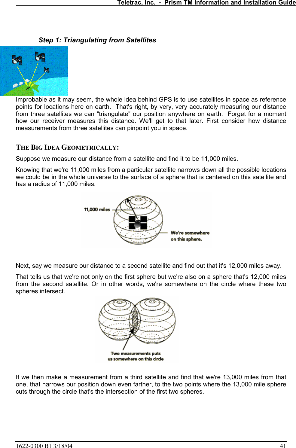   Teletrac, Inc.  -  Prism TM Information and Installation Guide 1622-0300 B1 3/18/04    41  Step 1: Triangulating from Satellites Improbable as it may seem, the whole idea behind GPS is to use satellites in space as reference points for locations here on earth.  That&apos;s right, by very, very accurately measuring our distance from three satellites we can &quot;triangulate&quot; our position anywhere on earth.  Forget for a moment how our receiver measures this distance. We&apos;ll get to that later. First consider how distance measurements from three satellites can pinpoint you in space.   THE BIG IDEA GEOMETRICALLY:  Suppose we measure our distance from a satellite and find it to be 11,000 miles.  Knowing that we&apos;re 11,000 miles from a particular satellite narrows down all the possible locations we could be in the whole universe to the surface of a sphere that is centered on this satellite and has a radius of 11,000 miles.   Next, say we measure our distance to a second satellite and find out that it&apos;s 12,000 miles away.  That tells us that we&apos;re not only on the first sphere but we&apos;re also on a sphere that&apos;s 12,000 miles from the second satellite. Or in other words, we&apos;re somewhere on the circle where these two spheres intersect.   If we then make a measurement from a third satellite and find that we&apos;re 13,000 miles from that one, that narrows our position down even farther, to the two points where the 13,000 mile sphere cuts through the circle that&apos;s the intersection of the first two spheres.  