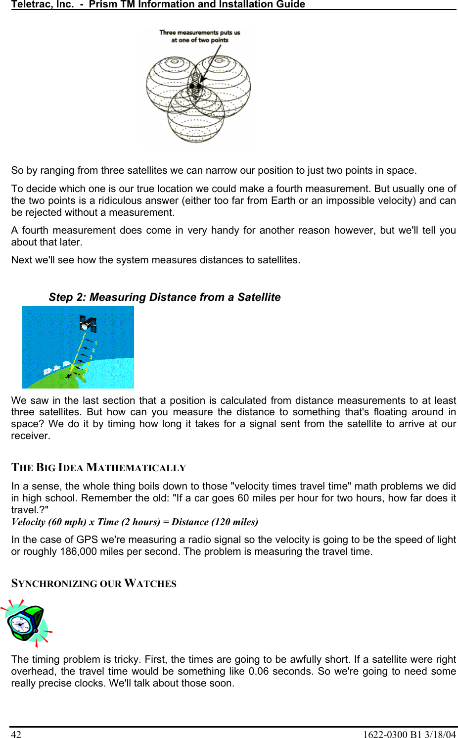 Teletrac, Inc.  -  Prism TM Information and Installation Guide   42  1622-0300 B1 3/18/04  So by ranging from three satellites we can narrow our position to just two points in space.  To decide which one is our true location we could make a fourth measurement. But usually one of the two points is a ridiculous answer (either too far from Earth or an impossible velocity) and can be rejected without a measurement.  A fourth measurement does come in very handy for another reason however, but we&apos;ll tell you about that later.  Next we&apos;ll see how the system measures distances to satellites.   Step 2: Measuring Distance from a Satellite We saw in the last section that a position is calculated from distance measurements to at least three satellites. But how can you measure the distance to something that&apos;s floating around in space? We do it by timing how long it takes for a signal sent from the satellite to arrive at our receiver.   THE BIG IDEA MATHEMATICALLY  In a sense, the whole thing boils down to those &quot;velocity times travel time&quot; math problems we did in high school. Remember the old: &quot;If a car goes 60 miles per hour for two hours, how far does it travel.?&quot;  Velocity (60 mph) x Time (2 hours) = Distance (120 miles)  In the case of GPS we&apos;re measuring a radio signal so the velocity is going to be the speed of light or roughly 186,000 miles per second. The problem is measuring the travel time.   SYNCHRONIZING OUR WATCHES  The timing problem is tricky. First, the times are going to be awfully short. If a satellite were right overhead, the travel time would be something like 0.06 seconds. So we&apos;re going to need some really precise clocks. We&apos;ll talk about those soon.  