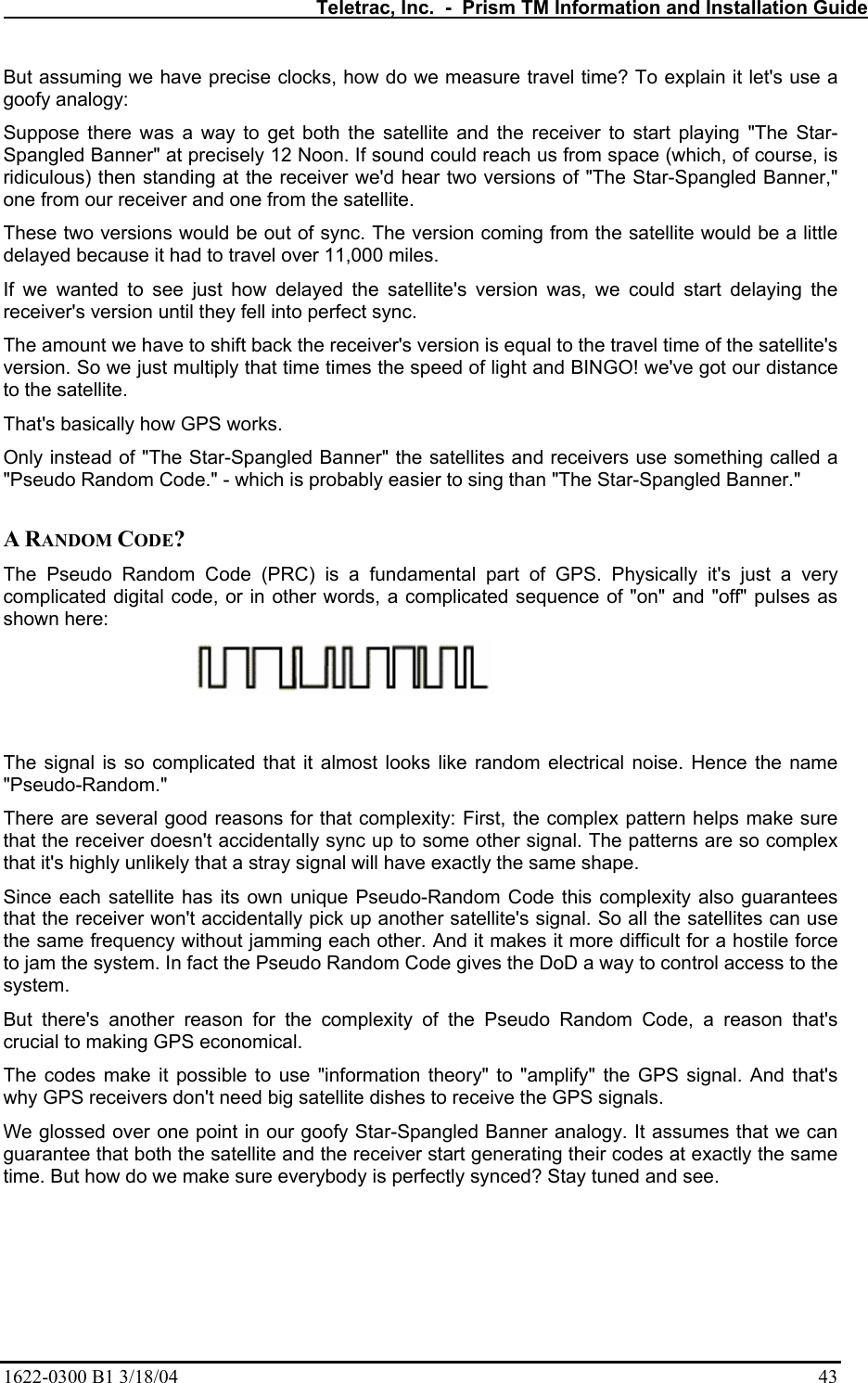   Teletrac, Inc.  -  Prism TM Information and Installation Guide 1622-0300 B1 3/18/04    43 But assuming we have precise clocks, how do we measure travel time? To explain it let&apos;s use a goofy analogy:  Suppose there was a way to get both the satellite and the receiver to start playing &quot;The Star-Spangled Banner&quot; at precisely 12 Noon. If sound could reach us from space (which, of course, is ridiculous) then standing at the receiver we&apos;d hear two versions of &quot;The Star-Spangled Banner,&quot; one from our receiver and one from the satellite.  These two versions would be out of sync. The version coming from the satellite would be a little delayed because it had to travel over 11,000 miles.  If we wanted to see just how delayed the satellite&apos;s version was, we could start delaying the receiver&apos;s version until they fell into perfect sync.  The amount we have to shift back the receiver&apos;s version is equal to the travel time of the satellite&apos;s version. So we just multiply that time times the speed of light and BINGO! we&apos;ve got our distance to the satellite.  That&apos;s basically how GPS works.  Only instead of &quot;The Star-Spangled Banner&quot; the satellites and receivers use something called a &quot;Pseudo Random Code.&quot; - which is probably easier to sing than &quot;The Star-Spangled Banner.&quot;   A RANDOM CODE?  The Pseudo Random Code (PRC) is a fundamental part of GPS. Physically it&apos;s just a very complicated digital code, or in other words, a complicated sequence of &quot;on&quot; and &quot;off&quot; pulses as shown here:   The signal is so complicated that it almost looks like random electrical noise. Hence the name &quot;Pseudo-Random.&quot;  There are several good reasons for that complexity: First, the complex pattern helps make sure that the receiver doesn&apos;t accidentally sync up to some other signal. The patterns are so complex that it&apos;s highly unlikely that a stray signal will have exactly the same shape.  Since each satellite has its own unique Pseudo-Random Code this complexity also guarantees that the receiver won&apos;t accidentally pick up another satellite&apos;s signal. So all the satellites can use the same frequency without jamming each other. And it makes it more difficult for a hostile force to jam the system. In fact the Pseudo Random Code gives the DoD a way to control access to the system.  But there&apos;s another reason for the complexity of the Pseudo Random Code, a reason that&apos;s crucial to making GPS economical.  The codes make it possible to use &quot;information theory&quot; to &quot;amplify&quot; the GPS signal. And that&apos;s why GPS receivers don&apos;t need big satellite dishes to receive the GPS signals.  We glossed over one point in our goofy Star-Spangled Banner analogy. It assumes that we can guarantee that both the satellite and the receiver start generating their codes at exactly the same time. But how do we make sure everybody is perfectly synced? Stay tuned and see.     