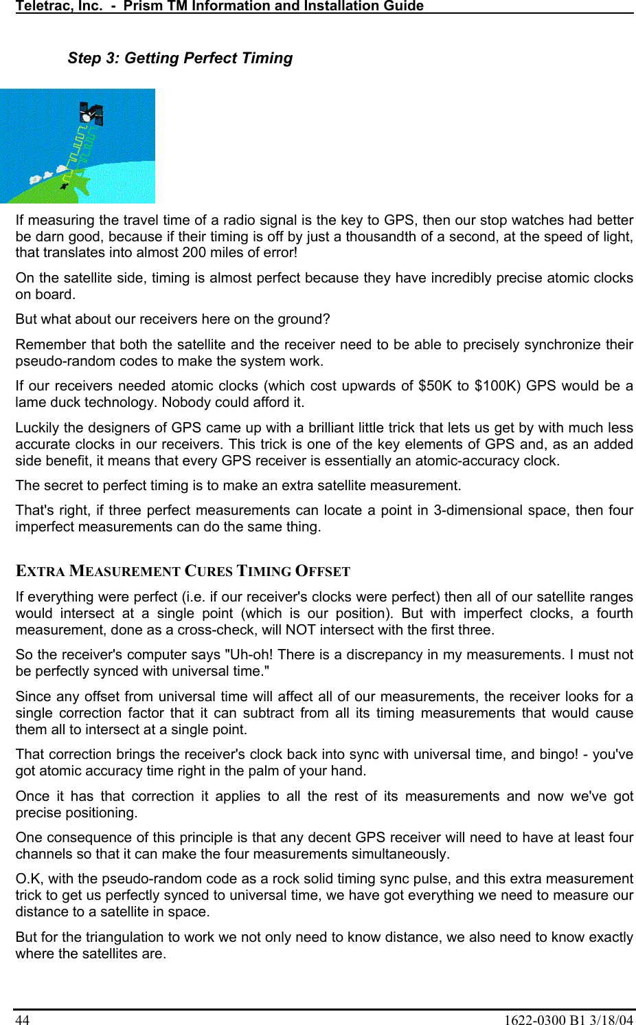 Teletrac, Inc.  -  Prism TM Information and Installation Guide   44  1622-0300 B1 3/18/04 Step 3: Getting Perfect Timing If measuring the travel time of a radio signal is the key to GPS, then our stop watches had better be darn good, because if their timing is off by just a thousandth of a second, at the speed of light, that translates into almost 200 miles of error!  On the satellite side, timing is almost perfect because they have incredibly precise atomic clocks on board.  But what about our receivers here on the ground?  Remember that both the satellite and the receiver need to be able to precisely synchronize their pseudo-random codes to make the system work.  If our receivers needed atomic clocks (which cost upwards of $50K to $100K) GPS would be a lame duck technology. Nobody could afford it.  Luckily the designers of GPS came up with a brilliant little trick that lets us get by with much less accurate clocks in our receivers. This trick is one of the key elements of GPS and, as an added side benefit, it means that every GPS receiver is essentially an atomic-accuracy clock.  The secret to perfect timing is to make an extra satellite measurement.  That&apos;s right, if three perfect measurements can locate a point in 3-dimensional space, then four imperfect measurements can do the same thing.   EXTRA MEASUREMENT CURES TIMING OFFSET  If everything were perfect (i.e. if our receiver&apos;s clocks were perfect) then all of our satellite ranges would intersect at a single point (which is our position). But with imperfect clocks, a fourth measurement, done as a cross-check, will NOT intersect with the first three.  So the receiver&apos;s computer says &quot;Uh-oh! There is a discrepancy in my measurements. I must not be perfectly synced with universal time.&quot;  Since any offset from universal time will affect all of our measurements, the receiver looks for a single correction factor that it can subtract from all its timing measurements that would cause them all to intersect at a single point.  That correction brings the receiver&apos;s clock back into sync with universal time, and bingo! - you&apos;ve got atomic accuracy time right in the palm of your hand. Once it has that correction it applies to all the rest of its measurements and now we&apos;ve got precise positioning.  One consequence of this principle is that any decent GPS receiver will need to have at least four channels so that it can make the four measurements simultaneously.  O.K, with the pseudo-random code as a rock solid timing sync pulse, and this extra measurement trick to get us perfectly synced to universal time, we have got everything we need to measure our distance to a satellite in space.  But for the triangulation to work we not only need to know distance, we also need to know exactly where the satellites are.  