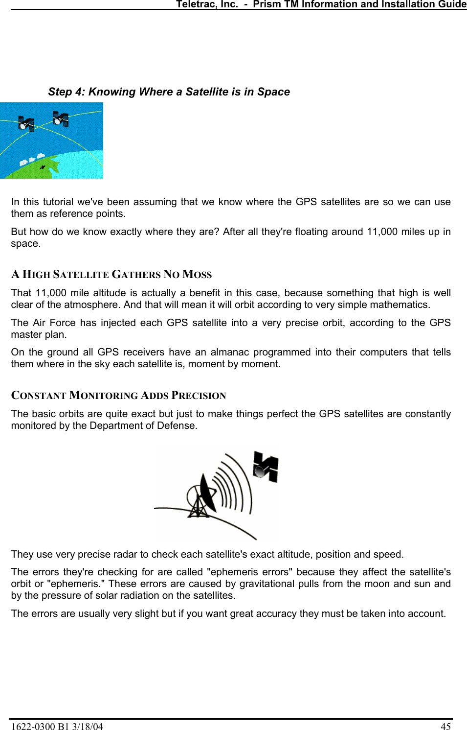   Teletrac, Inc.  -  Prism TM Information and Installation Guide 1622-0300 B1 3/18/04    45   Step 4: Knowing Where a Satellite is in Space  In this tutorial we&apos;ve been assuming that we know where the GPS satellites are so we can use them as reference points.  But how do we know exactly where they are? After all they&apos;re floating around 11,000 miles up in space.   A HIGH SATELLITE GATHERS NO MOSS  That 11,000 mile altitude is actually a benefit in this case, because something that high is well clear of the atmosphere. And that will mean it will orbit according to very simple mathematics.  The Air Force has injected each GPS satellite into a very precise orbit, according to the GPS master plan.  On the ground all GPS receivers have an almanac programmed into their computers that tells them where in the sky each satellite is, moment by moment.   CONSTANT MONITORING ADDS PRECISION  The basic orbits are quite exact but just to make things perfect the GPS satellites are constantly monitored by the Department of Defense.   They use very precise radar to check each satellite&apos;s exact altitude, position and speed.  The errors they&apos;re checking for are called &quot;ephemeris errors&quot; because they affect the satellite&apos;s orbit or &quot;ephemeris.&quot; These errors are caused by gravitational pulls from the moon and sun and by the pressure of solar radiation on the satellites.  The errors are usually very slight but if you want great accuracy they must be taken into account.  