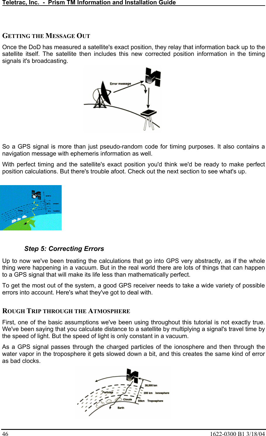 Teletrac, Inc.  -  Prism TM Information and Installation Guide   46  1622-0300 B1 3/18/04  GETTING THE MESSAGE OUT  Once the DoD has measured a satellite&apos;s exact position, they relay that information back up to the satellite itself. The satellite then includes this new corrected position information in the timing signals it&apos;s broadcasting.   So a GPS signal is more than just pseudo-random code for timing purposes. It also contains a navigation message with ephemeris information as well.  With perfect timing and the satellite&apos;s exact position you&apos;d think we&apos;d be ready to make perfect position calculations. But there&apos;s trouble afoot. Check out the next section to see what&apos;s up.    Step 5: Correcting Errors Up to now we&apos;ve been treating the calculations that go into GPS very abstractly, as if the whole thing were happening in a vacuum. But in the real world there are lots of things that can happen to a GPS signal that will make its life less than mathematically perfect.  To get the most out of the system, a good GPS receiver needs to take a wide variety of possible errors into account. Here&apos;s what they&apos;ve got to deal with.   ROUGH TRIP THROUGH THE ATMOSPHERE  First, one of the basic assumptions we&apos;ve been using throughout this tutorial is not exactly true. We&apos;ve been saying that you calculate distance to a satellite by multiplying a signal&apos;s travel time by the speed of light. But the speed of light is only constant in a vacuum.  As a GPS signal passes through the charged particles of the ionosphere and then through the water vapor in the troposphere it gets slowed down a bit, and this creates the same kind of error as bad clocks.  