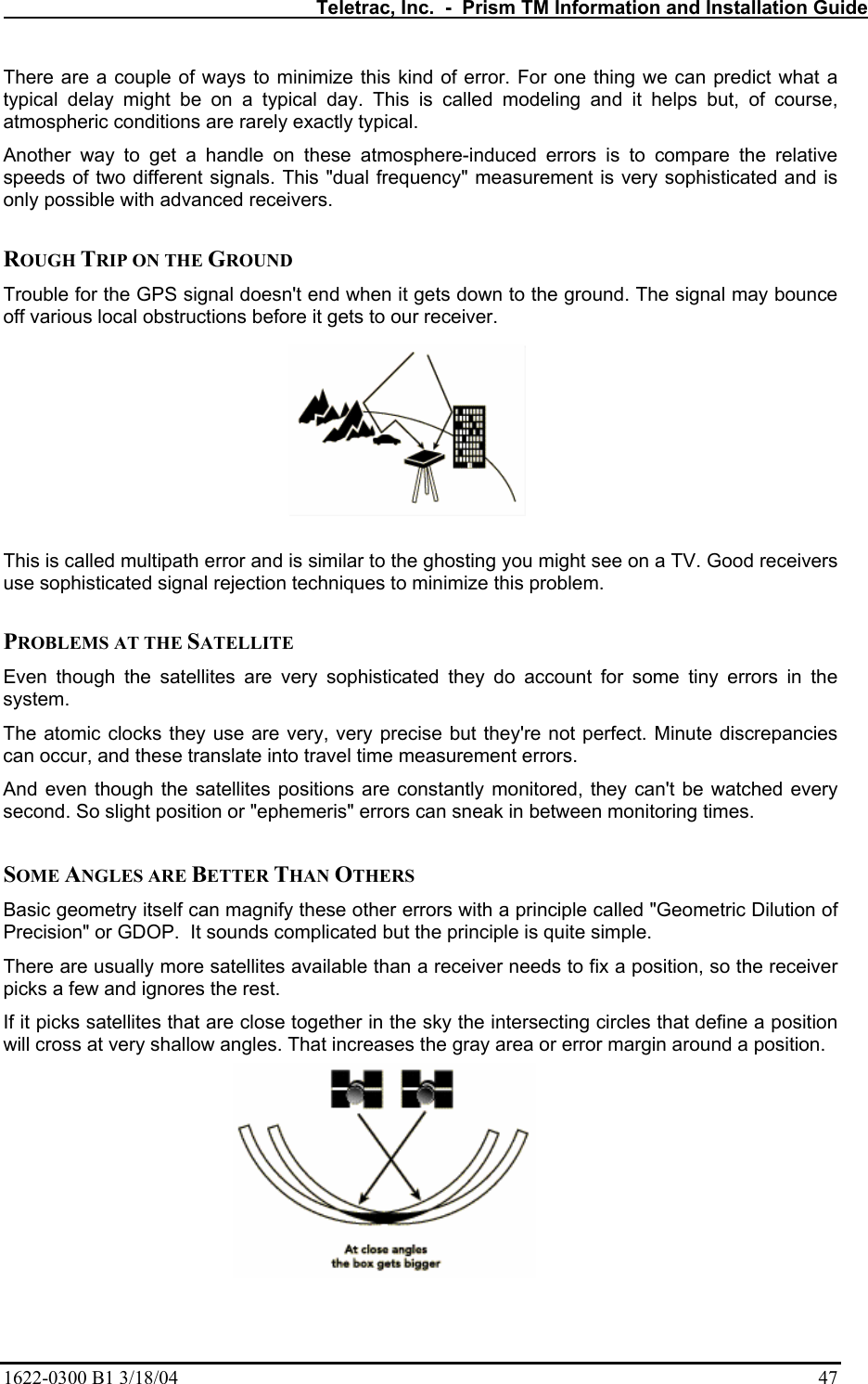   Teletrac, Inc.  -  Prism TM Information and Installation Guide 1622-0300 B1 3/18/04    47 There are a couple of ways to minimize this kind of error. For one thing we can predict what a typical delay might be on a typical day. This is called modeling and it helps but, of course, atmospheric conditions are rarely exactly typical.  Another way to get a handle on these atmosphere-induced errors is to compare the relative speeds of two different signals. This &quot;dual frequency&quot; measurement is very sophisticated and is only possible with advanced receivers.   ROUGH TRIP ON THE GROUND  Trouble for the GPS signal doesn&apos;t end when it gets down to the ground. The signal may bounce off various local obstructions before it gets to our receiver.   This is called multipath error and is similar to the ghosting you might see on a TV. Good receivers use sophisticated signal rejection techniques to minimize this problem.   PROBLEMS AT THE SATELLITE  Even though the satellites are very sophisticated they do account for some tiny errors in the system.  The atomic clocks they use are very, very precise but they&apos;re not perfect. Minute discrepancies can occur, and these translate into travel time measurement errors.  And even though the satellites positions are constantly monitored, they can&apos;t be watched every second. So slight position or &quot;ephemeris&quot; errors can sneak in between monitoring times.   SOME ANGLES ARE BETTER THAN OTHERS  Basic geometry itself can magnify these other errors with a principle called &quot;Geometric Dilution of Precision&quot; or GDOP.  It sounds complicated but the principle is quite simple.  There are usually more satellites available than a receiver needs to fix a position, so the receiver picks a few and ignores the rest.  If it picks satellites that are close together in the sky the intersecting circles that define a position will cross at very shallow angles. That increases the gray area or error margin around a position.   