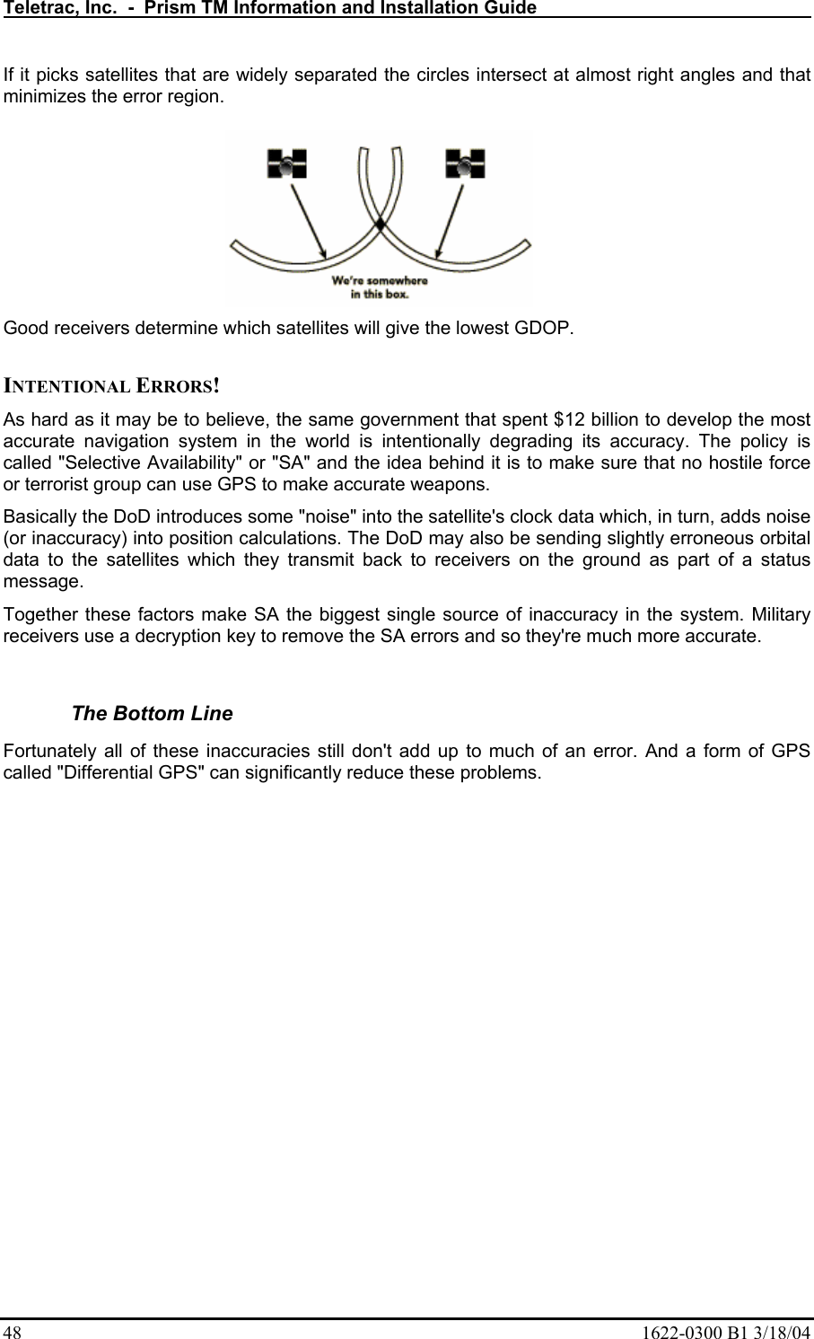Teletrac, Inc.  -  Prism TM Information and Installation Guide   48  1622-0300 B1 3/18/04 If it picks satellites that are widely separated the circles intersect at almost right angles and that minimizes the error region.   Good receivers determine which satellites will give the lowest GDOP.   INTENTIONAL ERRORS!  As hard as it may be to believe, the same government that spent $12 billion to develop the most accurate navigation system in the world is intentionally degrading its accuracy. The policy is called &quot;Selective Availability&quot; or &quot;SA&quot; and the idea behind it is to make sure that no hostile force or terrorist group can use GPS to make accurate weapons.  Basically the DoD introduces some &quot;noise&quot; into the satellite&apos;s clock data which, in turn, adds noise (or inaccuracy) into position calculations. The DoD may also be sending slightly erroneous orbital data to the satellites which they transmit back to receivers on the ground as part of a status message.  Together these factors make SA the biggest single source of inaccuracy in the system. Military receivers use a decryption key to remove the SA errors and so they&apos;re much more accurate.   The Bottom Line  Fortunately all of these inaccuracies still don&apos;t add up to much of an error. And a form of GPS called &quot;Differential GPS&quot; can significantly reduce these problems.   
