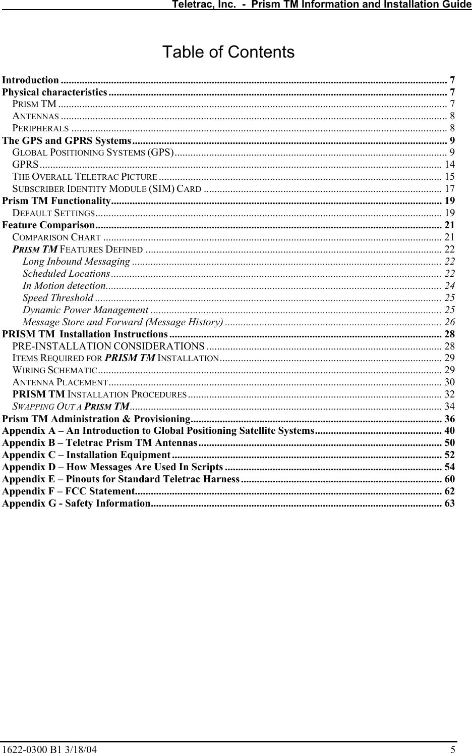   Teletrac, Inc.  -  Prism TM Information and Installation Guide 1622-0300 B1 3/18/04    5 Table of Contents  Introduction .................................................................................................................................................. 7 Physical characteristics ................................................................................................................................ 7 PRISM TM ................................................................................................................................................... 7 ANTENNAS .................................................................................................................................................. 8 PERIPHERALS .............................................................................................................................................. 8 The GPS and GPRS Systems....................................................................................................................... 9 GLOBAL POSITIONING SYSTEMS (GPS)....................................................................................................... 9 GPRS........................................................................................................................................................ 14 THE OVERALL TELETRAC PICTURE ........................................................................................................... 15 SUBSCRIBER IDENTITY MODULE (SIM) CARD .......................................................................................... 17 Prism TM Functionality............................................................................................................................. 19 DEFAULT SETTINGS................................................................................................................................... 19 Feature Comparison................................................................................................................................... 21 COMPARISON CHART ................................................................................................................................21 PRISM TM FEATURES DEFINED ................................................................................................................ 22 Long Inbound Messaging ..................................................................................................................... 22 Scheduled Locations............................................................................................................................. 22 In Motion detection............................................................................................................................... 24 Speed Threshold ................................................................................................................................... 25 Dynamic Power Management .............................................................................................................. 25 Message Store and Forward (Message History) .................................................................................. 26 PRISM TM  Installation Instructions .......................................................................................................28 PRE-INSTALLATION CONSIDERATIONS ......................................................................................... 28 ITEMS REQUIRED FOR PRISM TM INSTALLATION.................................................................................... 29 WIRING SCHEMATIC.................................................................................................................................. 29 ANTENNA PLACEMENT.............................................................................................................................. 30 PRISM TM INSTALLATION PROCEDURES ................................................................................................ 32 SWAPPING OUT A PRISM TM...................................................................................................................... 34 Prism TM Administration &amp; Provisioning............................................................................................... 36 Appendix A – An Introduction to Global Positioning Satellite Systems................................................ 40 Appendix B – Teletrac Prism TM Antennas............................................................................................ 50 Appendix C – Installation Equipment ...................................................................................................... 52 Appendix D – How Messages Are Used In Scripts .................................................................................. 54 Appendix E – Pinouts for Standard Teletrac Harness............................................................................ 60 Appendix F – FCC Statement.................................................................................................................... 62 Appendix G - Safety Information.............................................................................................................. 63 