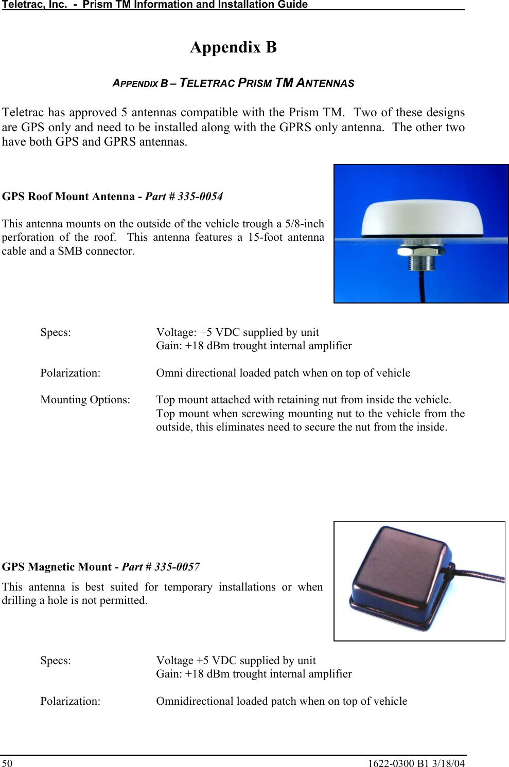 Teletrac, Inc.  -  Prism TM Information and Installation Guide   50  1622-0300 B1 3/18/04 Appendix B  APPENDIX B – TELETRAC PRISM TM ANTENNAS  Teletrac has approved 5 antennas compatible with the Prism TM.  Two of these designs are GPS only and need to be installed along with the GPRS only antenna.  The other two have both GPS and GPRS antennas.       GPS Roof Mount Antenna - Part # 335-0054  This antenna mounts on the outside of the vehicle trough a 5/8-inch perforation of the roof.  This antenna features a 15-foot antenna cable and a SMB connector.      Specs:       Voltage: +5 VDC supplied by unit       Gain: +18 dBm trought internal amplifier  Polarization:     Omni directional loaded patch when on top of vehicle   Mounting Options:  Top mount attached with retaining nut from inside the vehicle. Top mount when screwing mounting nut to the vehicle from the outside, this eliminates need to secure the nut from the inside.       GPS Magnetic Mount - Part # 335-0057 This antenna is best suited for temporary installations or when drilling a hole is not permitted.   Specs:       Voltage +5 VDC supplied by unit       Gain: +18 dBm trought internal amplifier  Polarization:     Omnidirectional loaded patch when on top of vehicle 