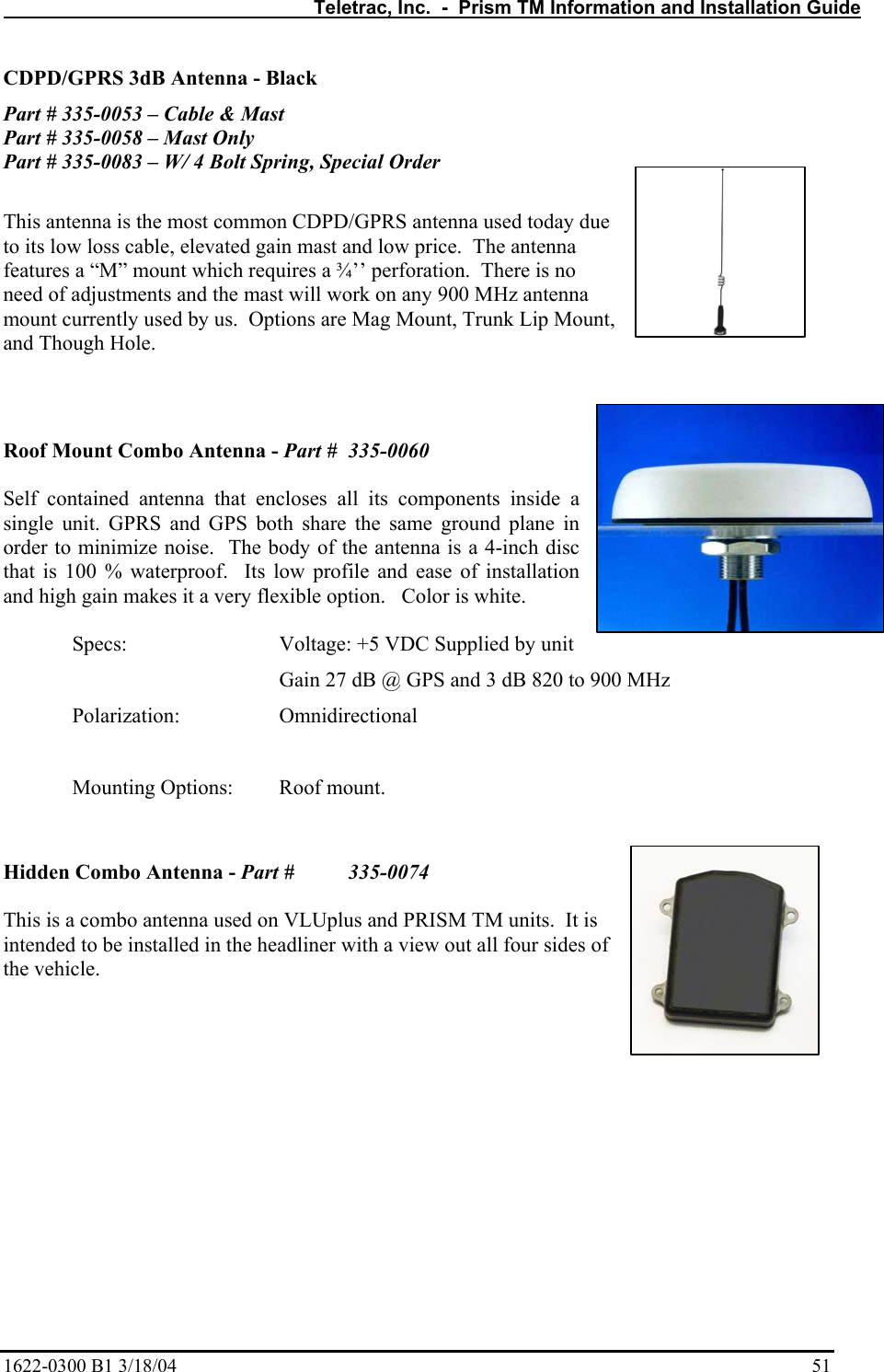   Teletrac, Inc.  -  Prism TM Information and Installation Guide 1622-0300 B1 3/18/04    51 CDPD/GPRS 3dB Antenna - Black Part # 335-0053 – Cable &amp; Mast Part # 335-0058 – Mast Only Part # 335-0083 – W/ 4 Bolt Spring, Special Order  This antenna is the most common CDPD/GPRS antenna used today due to its low loss cable, elevated gain mast and low price.  The antenna features a “M” mount which requires a ¾’’ perforation.  There is no need of adjustments and the mast will work on any 900 MHz antenna mount currently used by us.  Options are Mag Mount, Trunk Lip Mount, and Though Hole.   Roof Mount Combo Antenna - Part #  335-0060  Self contained antenna that encloses all its components inside a single unit. GPRS and GPS both share the same ground plane in order to minimize noise.  The body of the antenna is a 4-inch disc that is 100 % waterproof.  Its low profile and ease of installation and high gain makes it a very flexible option.   Color is white.    Specs:      Voltage: +5 VDC Supplied by unit         Gain 27 dB @ GPS and 3 dB 820 to 900 MHz  Polarization:   Omnidirectional     Mounting Options:   Roof mount.              Hidden Combo Antenna - Part #   335-0074  This is a combo antenna used on VLUplus and PRISM TM units.  It is intended to be installed in the headliner with a view out all four sides of the vehicle.