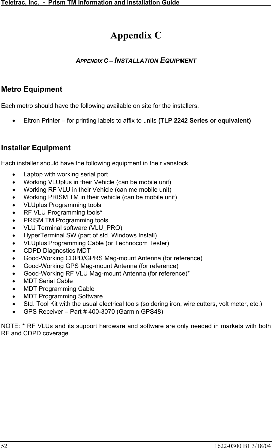 Teletrac, Inc.  -  Prism TM Information and Installation Guide   52  1622-0300 B1 3/18/04  Appendix C  APPENDIX C – INSTALLATION EQUIPMENT   Metro Equipment  Each metro should have the following available on site for the installers.  • Eltron Printer – for printing labels to affix to units (TLP 2242 Series or equivalent)  Installer Equipment Each installer should have the following equipment in their vanstock. •  Laptop with working serial port  •  Working VLUplus in their Vehicle (can be mobile unit)  •  Working RF VLU in their Vehicle (can me mobile unit)  •  Working PRISM TM in their vehicle (can be mobile unit) •  VLUplus Programming tools  •  RF VLU Programming tools*  •  PRISM TM Programming tools •  VLU Terminal software (VLU_PRO)  •  HyperTerminal SW (part of std. Windows Install)  • VLUplus Programming Cable (or Technocom Tester)  •  CDPD Diagnostics MDT  •  Good-Working CDPD/GPRS Mag-mount Antenna (for reference)  •  Good-Working GPS Mag-mount Antenna (for reference)  •  Good-Working RF VLU Mag-mount Antenna (for reference)*  •  MDT Serial Cable  •  MDT Programming Cable  •  MDT Programming Software  •  Std. Tool Kit with the usual electrical tools (soldering iron, wire cutters, volt meter, etc.)  •  GPS Receiver – Part # 400-3070 (Garmin GPS48)  NOTE: * RF VLUs and its support hardware and software are only needed in markets with both RF and CDPD coverage.  