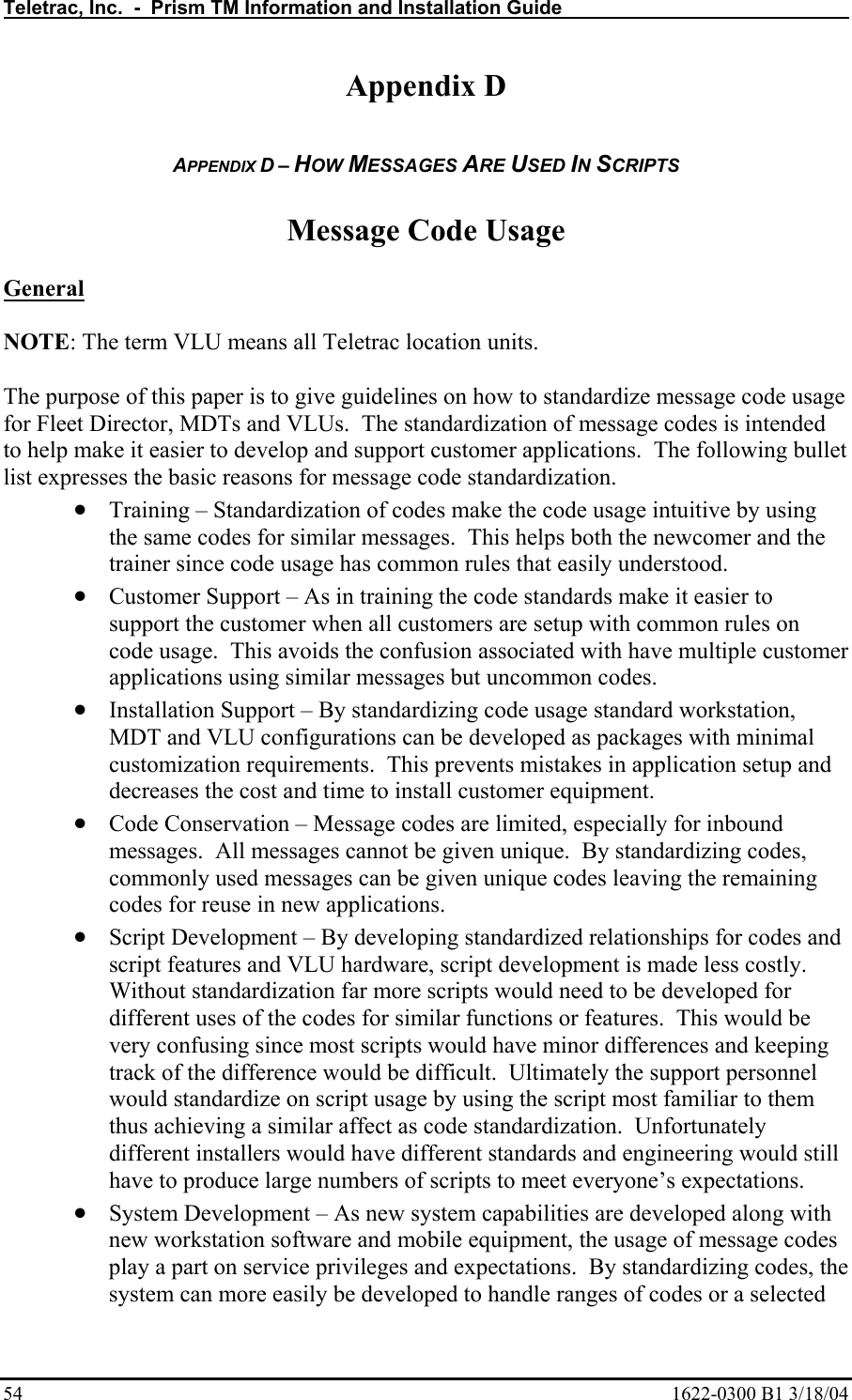 Teletrac, Inc.  -  Prism TM Information and Installation Guide   54  1622-0300 B1 3/18/04 Appendix D  APPENDIX D – HOW MESSAGES ARE USED IN SCRIPTS  Message Code Usage  General  NOTE: The term VLU means all Teletrac location units.  The purpose of this paper is to give guidelines on how to standardize message code usage for Fleet Director, MDTs and VLUs.  The standardization of message codes is intended to help make it easier to develop and support customer applications.  The following bullet list expresses the basic reasons for message code standardization. • Training – Standardization of codes make the code usage intuitive by using the same codes for similar messages.  This helps both the newcomer and the trainer since code usage has common rules that easily understood. • Customer Support – As in training the code standards make it easier to support the customer when all customers are setup with common rules on code usage.  This avoids the confusion associated with have multiple customer applications using similar messages but uncommon codes. • Installation Support – By standardizing code usage standard workstation, MDT and VLU configurations can be developed as packages with minimal customization requirements.  This prevents mistakes in application setup and decreases the cost and time to install customer equipment. • Code Conservation – Message codes are limited, especially for inbound messages.  All messages cannot be given unique.  By standardizing codes, commonly used messages can be given unique codes leaving the remaining codes for reuse in new applications.  • Script Development – By developing standardized relationships for codes and script features and VLU hardware, script development is made less costly.  Without standardization far more scripts would need to be developed for different uses of the codes for similar functions or features.  This would be very confusing since most scripts would have minor differences and keeping track of the difference would be difficult.  Ultimately the support personnel would standardize on script usage by using the script most familiar to them thus achieving a similar affect as code standardization.  Unfortunately different installers would have different standards and engineering would still have to produce large numbers of scripts to meet everyone’s expectations. • System Development – As new system capabilities are developed along with new workstation software and mobile equipment, the usage of message codes play a part on service privileges and expectations.  By standardizing codes, the system can more easily be developed to handle ranges of codes or a selected 