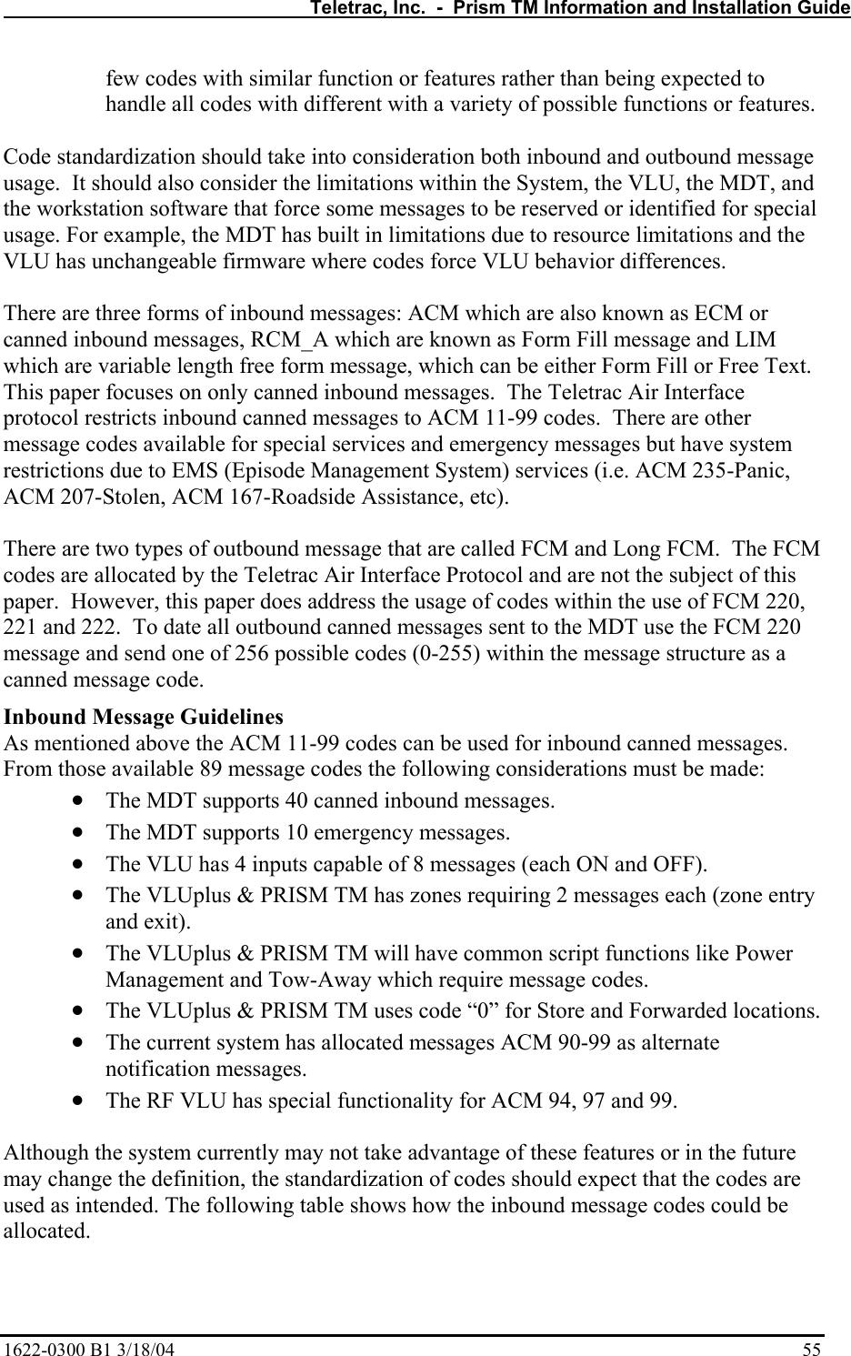   Teletrac, Inc.  -  Prism TM Information and Installation Guide 1622-0300 B1 3/18/04    55 few codes with similar function or features rather than being expected to handle all codes with different with a variety of possible functions or features.  Code standardization should take into consideration both inbound and outbound message usage.  It should also consider the limitations within the System, the VLU, the MDT, and the workstation software that force some messages to be reserved or identified for special usage. For example, the MDT has built in limitations due to resource limitations and the VLU has unchangeable firmware where codes force VLU behavior differences.  There are three forms of inbound messages: ACM which are also known as ECM or canned inbound messages, RCM_A which are known as Form Fill message and LIM which are variable length free form message, which can be either Form Fill or Free Text.  This paper focuses on only canned inbound messages.  The Teletrac Air Interface protocol restricts inbound canned messages to ACM 11-99 codes.  There are other message codes available for special services and emergency messages but have system restrictions due to EMS (Episode Management System) services (i.e. ACM 235-Panic, ACM 207-Stolen, ACM 167-Roadside Assistance, etc).  There are two types of outbound message that are called FCM and Long FCM.  The FCM codes are allocated by the Teletrac Air Interface Protocol and are not the subject of this paper.  However, this paper does address the usage of codes within the use of FCM 220, 221 and 222.  To date all outbound canned messages sent to the MDT use the FCM 220 message and send one of 256 possible codes (0-255) within the message structure as a canned message code. Inbound Message Guidelines As mentioned above the ACM 11-99 codes can be used for inbound canned messages.  From those available 89 message codes the following considerations must be made: • The MDT supports 40 canned inbound messages. • The MDT supports 10 emergency messages. • The VLU has 4 inputs capable of 8 messages (each ON and OFF). • The VLUplus &amp; PRISM TM has zones requiring 2 messages each (zone entry and exit). • The VLUplus &amp; PRISM TM will have common script functions like Power Management and Tow-Away which require message codes. • The VLUplus &amp; PRISM TM uses code “0” for Store and Forwarded locations. • The current system has allocated messages ACM 90-99 as alternate notification messages. • The RF VLU has special functionality for ACM 94, 97 and 99.  Although the system currently may not take advantage of these features or in the future may change the definition, the standardization of codes should expect that the codes are used as intended. The following table shows how the inbound message codes could be allocated.  