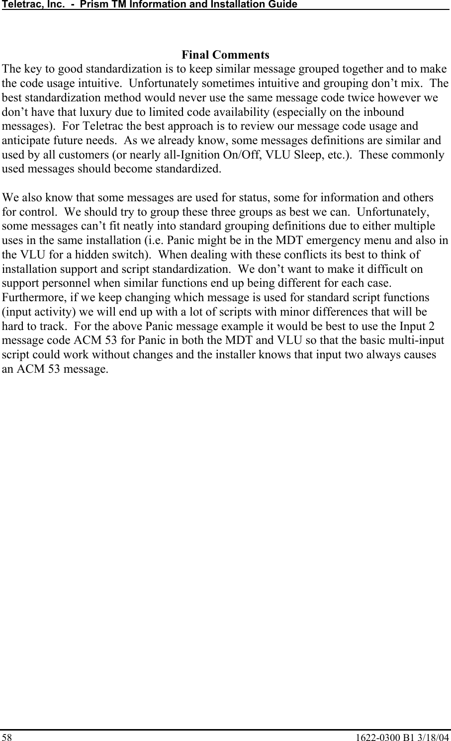 Teletrac, Inc.  -  Prism TM Information and Installation Guide   58  1622-0300 B1 3/18/04  Final Comments The key to good standardization is to keep similar message grouped together and to make the code usage intuitive.  Unfortunately sometimes intuitive and grouping don’t mix.  The best standardization method would never use the same message code twice however we don’t have that luxury due to limited code availability (especially on the inbound messages).  For Teletrac the best approach is to review our message code usage and anticipate future needs.  As we already know, some messages definitions are similar and used by all customers (or nearly all-Ignition On/Off, VLU Sleep, etc.).  These commonly used messages should become standardized.  We also know that some messages are used for status, some for information and others for control.  We should try to group these three groups as best we can.  Unfortunately, some messages can’t fit neatly into standard grouping definitions due to either multiple uses in the same installation (i.e. Panic might be in the MDT emergency menu and also in the VLU for a hidden switch).  When dealing with these conflicts its best to think of installation support and script standardization.  We don’t want to make it difficult on support personnel when similar functions end up being different for each case.  Furthermore, if we keep changing which message is used for standard script functions (input activity) we will end up with a lot of scripts with minor differences that will be hard to track.  For the above Panic message example it would be best to use the Input 2 message code ACM 53 for Panic in both the MDT and VLU so that the basic multi-input script could work without changes and the installer knows that input two always causes an ACM 53 message.  