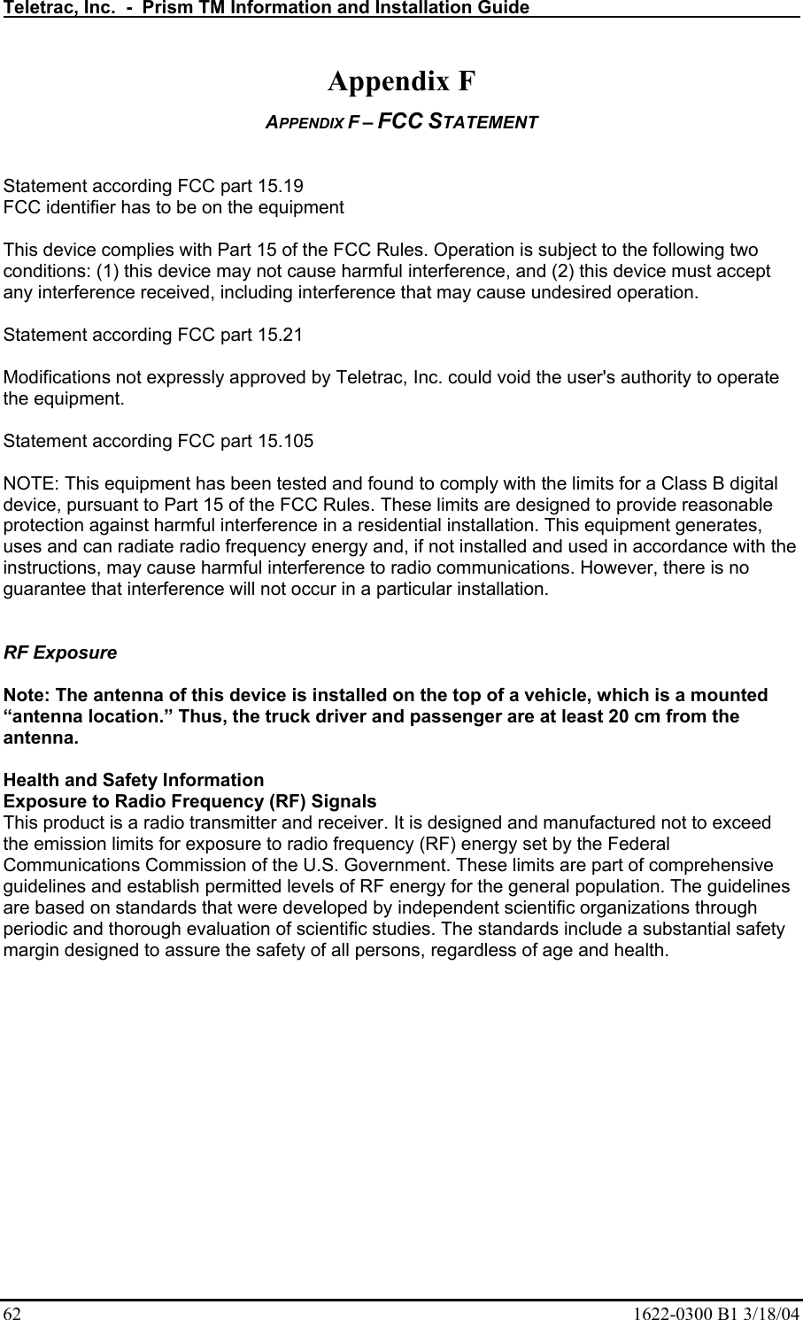 Teletrac, Inc.  -  Prism TM Information and Installation Guide   62  1622-0300 B1 3/18/04 Appendix F APPENDIX F – FCC STATEMENT   Statement according FCC part 15.19 FCC identifier has to be on the equipment  This device complies with Part 15 of the FCC Rules. Operation is subject to the following two conditions: (1) this device may not cause harmful interference, and (2) this device must accept any interference received, including interference that may cause undesired operation.  Statement according FCC part 15.21  Modifications not expressly approved by Teletrac, Inc. could void the user&apos;s authority to operate the equipment.  Statement according FCC part 15.105  NOTE: This equipment has been tested and found to comply with the limits for a Class B digital device, pursuant to Part 15 of the FCC Rules. These limits are designed to provide reasonable protection against harmful interference in a residential installation. This equipment generates, uses and can radiate radio frequency energy and, if not installed and used in accordance with the instructions, may cause harmful interference to radio communications. However, there is no guarantee that interference will not occur in a particular installation.   RF Exposure  Note: The antenna of this device is installed on the top of a vehicle, which is a mounted “antenna location.” Thus, the truck driver and passenger are at least 20 cm from the antenna.  Health and Safety Information Exposure to Radio Frequency (RF) Signals This product is a radio transmitter and receiver. It is designed and manufactured not to exceed the emission limits for exposure to radio frequency (RF) energy set by the Federal Communications Commission of the U.S. Government. These limits are part of comprehensive guidelines and establish permitted levels of RF energy for the general population. The guidelines are based on standards that were developed by independent scientific organizations through periodic and thorough evaluation of scientific studies. The standards include a substantial safety margin designed to assure the safety of all persons, regardless of age and health. 