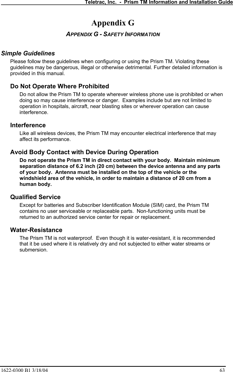   Teletrac, Inc.  -  Prism TM Information and Installation Guide 1622-0300 B1 3/18/04    63 Appendix G APPENDIX G - SAFETY INFORMATION   Simple Guidelines  Please follow these guidelines when configuring or using the Prism TM. Violating these guidelines may be dangerous, illegal or otherwise detrimental. Further detailed information is provided in this manual.  Do Not Operate Where Prohibited  Do not allow the Prism TM to operate wherever wireless phone use is prohibited or when doing so may cause interference or danger.  Examples include but are not limited to operation in hospitals, aircraft, near blasting sites or wherever operation can cause interference. Interference  Like all wireless devices, the Prism TM may encounter electrical interference that may affect its performance. Avoid Body Contact with Device During Operation  Do not operate the Prism TM in direct contact with your body.  Maintain minimum separation distance of 6.2 inch (20 cm) between the device antenna and any parts of your body.  Antenna must be installed on the top of the vehicle or the windshield area of the vehicle, in order to maintain a distance of 20 cm from a human body. Qualified Service  Except for batteries and Subscriber Identification Module (SIM) card, the Prism TM contains no user serviceable or replaceable parts.  Non-functioning units must be returned to an authorized service center for repair or replacement.   Water-Resistance  The Prism TM is not waterproof.  Even though it is water-resistant, it is recommended that it be used where it is relatively dry and not subjected to either water streams or submersion. 