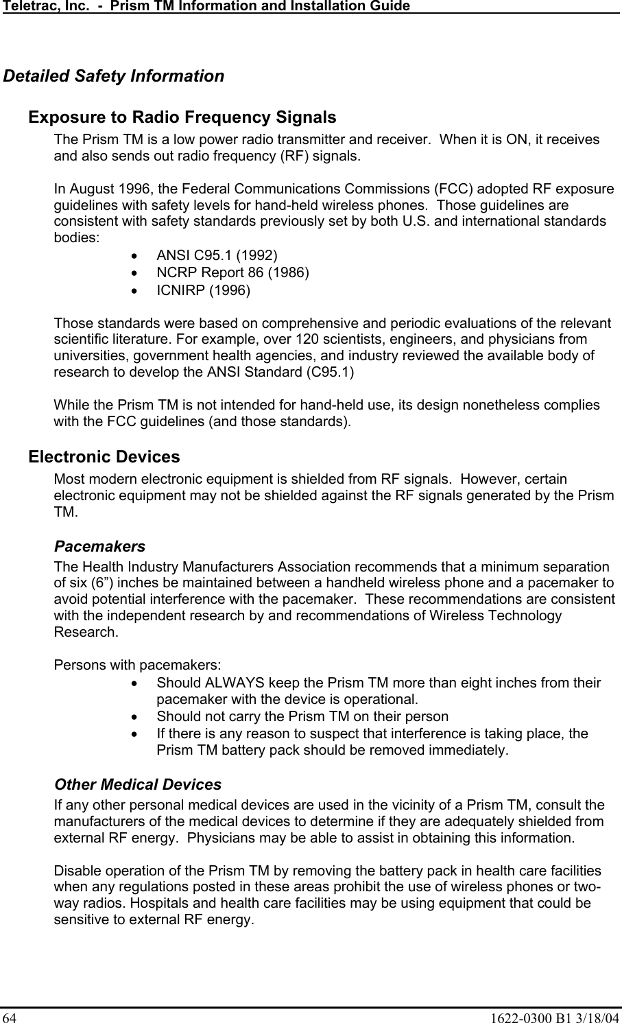 Teletrac, Inc.  -  Prism TM Information and Installation Guide   64  1622-0300 B1 3/18/04 Detailed Safety Information  Exposure to Radio Frequency Signals  The Prism TM is a low power radio transmitter and receiver.  When it is ON, it receives and also sends out radio frequency (RF) signals.   In August 1996, the Federal Communications Commissions (FCC) adopted RF exposure guidelines with safety levels for hand-held wireless phones.  Those guidelines are consistent with safety standards previously set by both U.S. and international standards bodies:  •  ANSI C95.1 (1992)  •  NCRP Report 86 (1986)  •  ICNIRP (1996)   Those standards were based on comprehensive and periodic evaluations of the relevant scientific literature. For example, over 120 scientists, engineers, and physicians from universities, government health agencies, and industry reviewed the available body of research to develop the ANSI Standard (C95.1)   While the Prism TM is not intended for hand-held use, its design nonetheless complies with the FCC guidelines (and those standards).  Electronic Devices  Most modern electronic equipment is shielded from RF signals.  However, certain electronic equipment may not be shielded against the RF signals generated by the Prism TM.  Pacemakers  The Health Industry Manufacturers Association recommends that a minimum separation of six (6”) inches be maintained between a handheld wireless phone and a pacemaker to avoid potential interference with the pacemaker.  These recommendations are consistent with the independent research by and recommendations of Wireless Technology Research.  Persons with pacemakers:  •  Should ALWAYS keep the Prism TM more than eight inches from their pacemaker with the device is operational.  •  Should not carry the Prism TM on their person  •  If there is any reason to suspect that interference is taking place, the Prism TM battery pack should be removed immediately. Other Medical Devices  If any other personal medical devices are used in the vicinity of a Prism TM, consult the manufacturers of the medical devices to determine if they are adequately shielded from external RF energy.  Physicians may be able to assist in obtaining this information.   Disable operation of the Prism TM by removing the battery pack in health care facilities when any regulations posted in these areas prohibit the use of wireless phones or two-way radios. Hospitals and health care facilities may be using equipment that could be sensitive to external RF energy. 