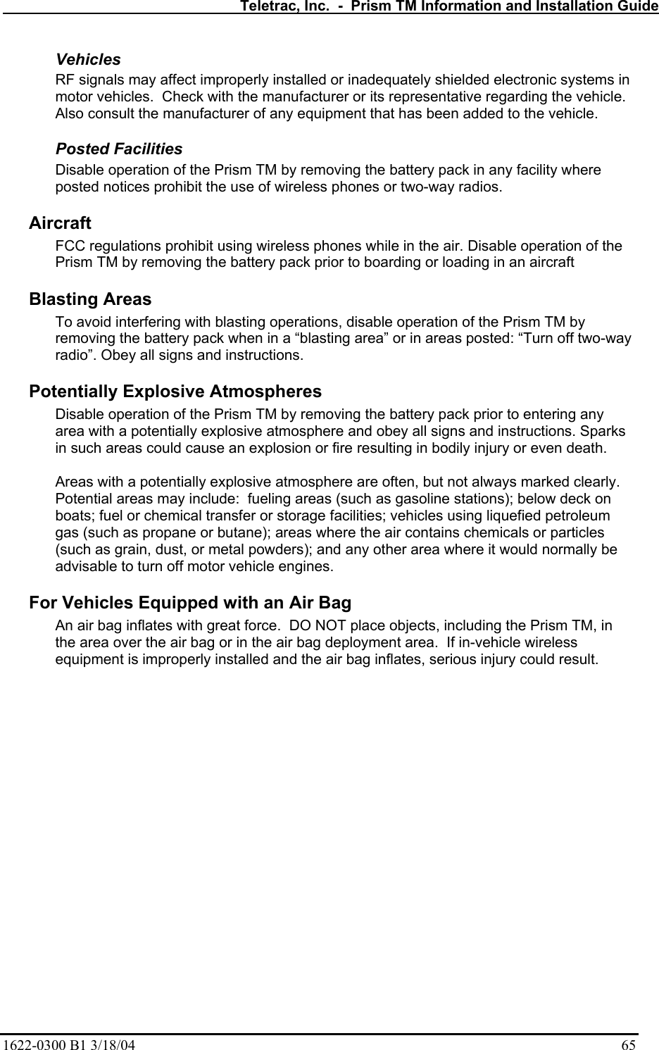   Teletrac, Inc.  -  Prism TM Information and Installation Guide 1622-0300 B1 3/18/04    65 Vehicles  RF signals may affect improperly installed or inadequately shielded electronic systems in motor vehicles.  Check with the manufacturer or its representative regarding the vehicle. Also consult the manufacturer of any equipment that has been added to the vehicle. Posted Facilities  Disable operation of the Prism TM by removing the battery pack in any facility where posted notices prohibit the use of wireless phones or two-way radios. Aircraft  FCC regulations prohibit using wireless phones while in the air. Disable operation of the Prism TM by removing the battery pack prior to boarding or loading in an aircraft  Blasting Areas  To avoid interfering with blasting operations, disable operation of the Prism TM by removing the battery pack when in a “blasting area” or in areas posted: “Turn off two-way radio”. Obey all signs and instructions.  Potentially Explosive Atmospheres  Disable operation of the Prism TM by removing the battery pack prior to entering any area with a potentially explosive atmosphere and obey all signs and instructions. Sparks in such areas could cause an explosion or fire resulting in bodily injury or even death.  Areas with a potentially explosive atmosphere are often, but not always marked clearly. Potential areas may include:  fueling areas (such as gasoline stations); below deck on boats; fuel or chemical transfer or storage facilities; vehicles using liquefied petroleum gas (such as propane or butane); areas where the air contains chemicals or particles (such as grain, dust, or metal powders); and any other area where it would normally be advisable to turn off motor vehicle engines.  For Vehicles Equipped with an Air Bag  An air bag inflates with great force.  DO NOT place objects, including the Prism TM, in the area over the air bag or in the air bag deployment area.  If in-vehicle wireless equipment is improperly installed and the air bag inflates, serious injury could result.  