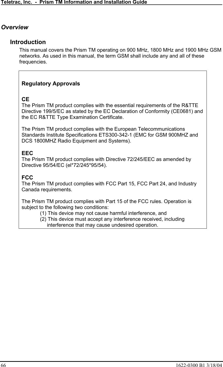 Teletrac, Inc.  -  Prism TM Information and Installation Guide   66  1622-0300 B1 3/18/04 Overview Introduction  This manual covers the Prism TM operating on 900 MHz, 1800 MHz and 1900 MHz GSM networks. As used in this manual, the term GSM shall include any and all of these frequencies.    Regulatory Approvals  CE  The Prism TM product complies with the essential requirements of the R&amp;TTE Directive 199/5/EC as stated by the EC Declaration of Conformity (CE0681) and the EC R&amp;TTE Type Examination Certificate.   The Prism TM product complies with the European Telecommunications Standards Institute Specifications ETS300-342-1 (EMC for GSM 900MHZ and DCS 1800MHZ Radio Equipment and Systems).  EEC  The Prism TM product complies with Directive 72/245/EEC as amended by Directive 95/54/EC (el*72/245*95/54).  FCC  The Prism TM product complies with FCC Part 15, FCC Part 24, and Industry Canada requirements.   The Prism TM product complies with Part 15 of the FCC rules. Operation is subject to the following two conditions:  (1) This device may not cause harmful interference, and  (2) This device must accept any interference received, including interference that may cause undesired operation. 