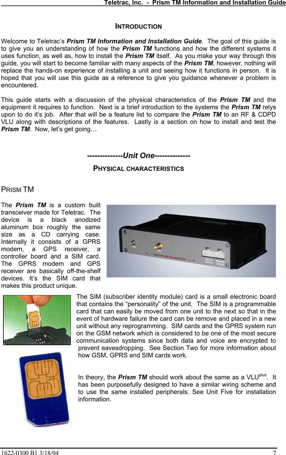   Teletrac, Inc.  -  Prism TM Information and Installation Guide 1622-0300 B1 3/18/04    7 INTRODUCTION  Welcome to Teletrac’s Prism TM Information and Installation Guide.  The goal of this guide is to give you an understanding of how the Prism TM functions and how the different systems it uses function, as well as, how to install the Prism TM itself.  As you make your way through this guide, you will start to become familiar with many aspects of the Prism TM, however, nothing will replace the hands-on experience of installing a unit and seeing how it functions in person.  It is hoped that you will use this guide as a reference to give you guidance whenever a problem is encountered.   This guide starts with a discussion of the physical characteristics of the Prism TM and the equipment it requires to function.  Next is a brief introduction to the systems the Prism TM relys upon to do it’s job.  After that will be a feature list to compare the Prism TM to an RF &amp; CDPD VLU along with descriptions of the features.  Lastly is a section on how to install and test the Prism TM.  Now, let’s get going…   --------------Unit One-------------- PHYSICAL CHARACTERISTICS  PRISM TM  The  Prism TM is a custom built transceiver made for Teletrac.  The device is a black anodized aluminum box roughly the same size as a CD carrying case.  Internally it consists of a GPRS modem, a GPS receiver, a controller board and a SIM card. The GPRS modem and GPS receiver are basically off-the-shelf devices. It’s the SIM card that makes this product unique.   The SIM (subscriber identity module) card is a small electronic board that contains the “personality” of the unit.  The SIM is a programmable card that can easily be moved from one unit to the next so that in the event of hardware failure the card can be remove and placed in a new unit without any reprogramming.  SIM cards and the GPRS system run on the GSM network which is considered to be one of the most secure communication systems since both data and voice are encrypted to prevent eavesdropping.  See Section Two for more information about how GSM, GPRS and SIM cards work.       In theory, the Prism TM should work about the same as a VLUplus.  It has been purposefully designed to have a similar wiring scheme and to use the same installed peripherals. See Unit Five for installation information.  