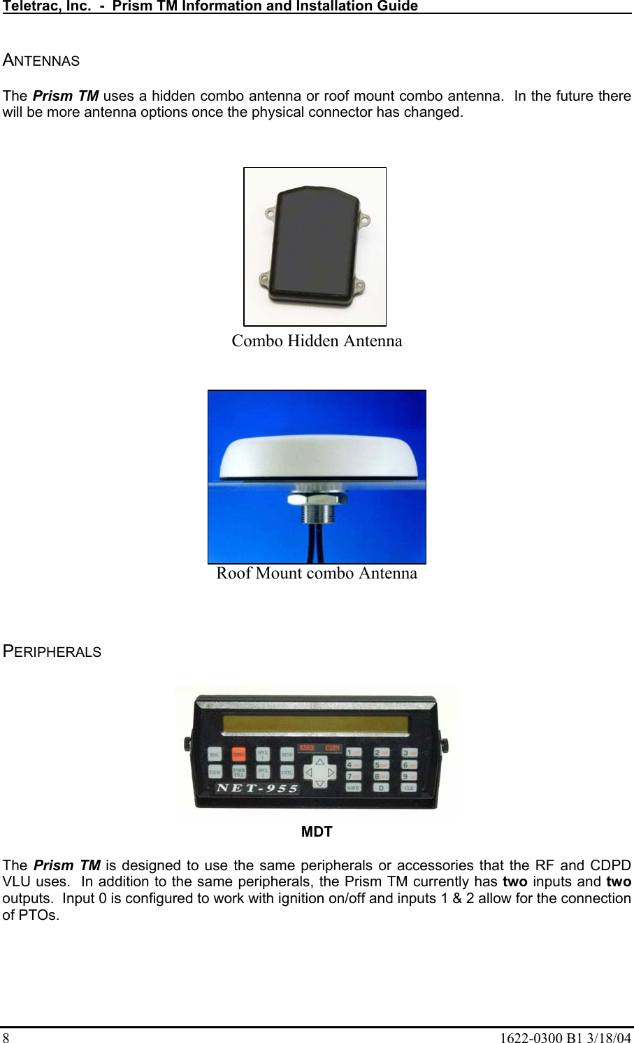 Teletrac, Inc.  -  Prism TM Information and Installation Guide   8  1622-0300 B1 3/18/04 ANTENNAS  The Prism TM uses a hidden combo antenna or roof mount combo antenna.  In the future there will be more antenna options once the physical connector has changed.             Combo Hidden Antenna  Roof Mount combo Antenna   PERIPHERALS    MDT  The Prism TM is designed to use the same peripherals or accessories that the RF and CDPD VLU uses.  In addition to the same peripherals, the Prism TM currently has two inputs and two outputs.  Input 0 is configured to work with ignition on/off and inputs 1 &amp; 2 allow for the connection of PTOs. 