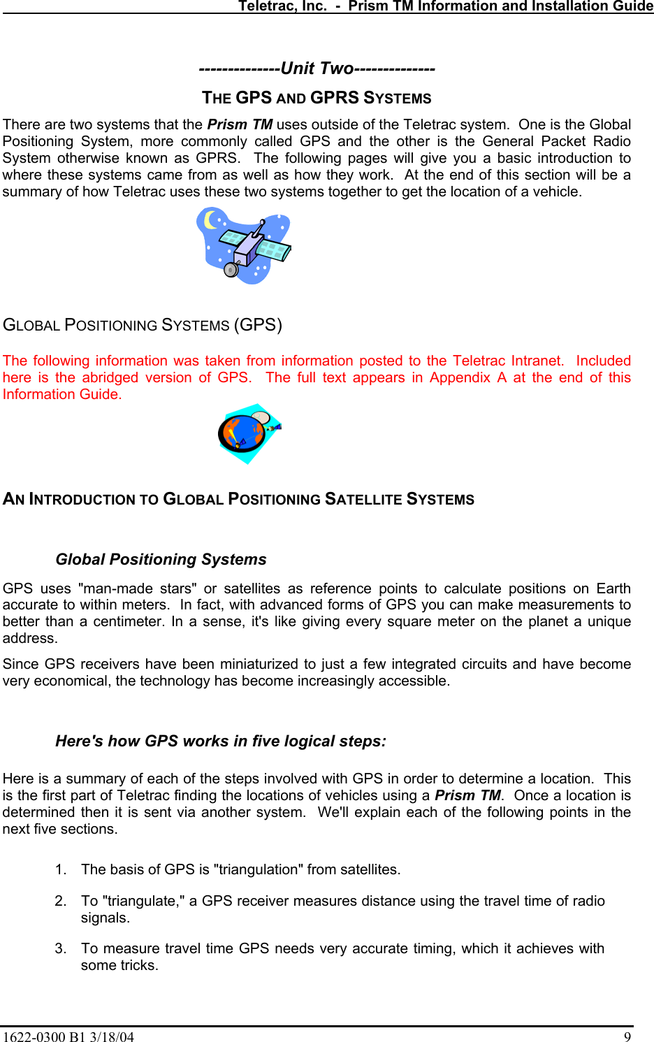   Teletrac, Inc.  -  Prism TM Information and Installation Guide 1622-0300 B1 3/18/04    9 --------------Unit Two-------------- THE GPS AND GPRS SYSTEMS There are two systems that the Prism TM uses outside of the Teletrac system.  One is the Global Positioning System, more commonly called GPS and the other is the General Packet Radio System otherwise known as GPRS.  The following pages will give you a basic introduction to where these systems came from as well as how they work.  At the end of this section will be a summary of how Teletrac uses these two systems together to get the location of a vehicle.      GLOBAL POSITIONING SYSTEMS (GPS)  The following information was taken from information posted to the Teletrac Intranet.  Included here is the abridged version of GPS.  The full text appears in Appendix A at the end of this Information Guide.  AN INTRODUCTION TO GLOBAL POSITIONING SATELLITE SYSTEMS  Global Positioning Systems  GPS uses &quot;man-made stars&quot; or satellites as reference points to calculate positions on Earth accurate to within meters.  In fact, with advanced forms of GPS you can make measurements to better than a centimeter. In a sense, it&apos;s like giving every square meter on the planet a unique address.   Since GPS receivers have been miniaturized to just a few integrated circuits and have become very economical, the technology has become increasingly accessible.   Here&apos;s how GPS works in five logical steps:   Here is a summary of each of the steps involved with GPS in order to determine a location.  This is the first part of Teletrac finding the locations of vehicles using a Prism TM.  Once a location is determined then it is sent via another system.  We&apos;ll explain each of the following points in the next five sections.   1.  The basis of GPS is &quot;triangulation&quot; from satellites.  2.  To &quot;triangulate,&quot; a GPS receiver measures distance using the travel time of radio signals.  3.  To measure travel time GPS needs very accurate timing, which it achieves with some tricks.  