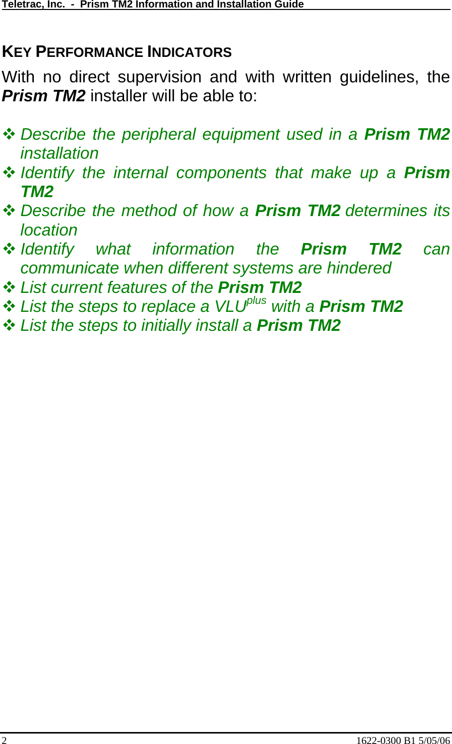 Teletrac, Inc.  -  Prism TM2 Information and Installation Guide   KEY PERFORMANCE INDICATORS With no direct supervision and with written guidelines, the Prism TM2 installer will be able to:   Describe the peripheral equipment used in a Prism TM2 installation  Identify the internal components that make up a Prism TM2  Describe the method of how a Prism TM2 determines its location  Identify what information the Prism TM2 can communicate when different systems are hindered  List current features of the Prism TM2   List the steps to replace a VLUplus with a Prism TM2  List the steps to initially install a Prism TM2 2  1622-0300 B1 5/05/06 