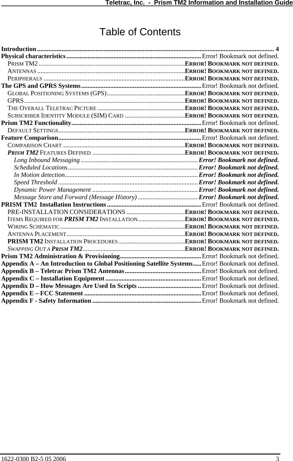   Teletrac, Inc.  -  Prism TM2 Information and Installation Guide Table of Contents  Introduction.................................................................................................................................................. 4 Physical characteristics...................................................................................Error! Bookmark not defined. PRISM TM2 ..........................................................................................ERROR! BOOKMARK NOT DEFINED. ANTENNAS ...........................................................................................ERROR! BOOKMARK NOT DEFINED. PERIPHERALS .......................................................................................ERROR! BOOKMARK NOT DEFINED. The GPS and GPRS Systems..........................................................................Error! Bookmark not defined. GLOBAL POSITIONING SYSTEMS (GPS)................................................ERROR! BOOKMARK NOT DEFINED. GPRS...................................................................................................ERROR! BOOKMARK NOT DEFINED. THE OVERALL TELETRAC PICTURE ......................................................ERROR! BOOKMARK NOT DEFINED. SUBSCRIBER IDENTITY MODULE (SIM) CARD .....................................ERROR! BOOKMARK NOT DEFINED. Prism TM2 Functionality................................................................................Error! Bookmark not defined. DEFAULT SETTINGS..............................................................................ERROR! BOOKMARK NOT DEFINED. Feature Comparison........................................................................................Error! Bookmark not defined. COMPARISON CHART ...........................................................................ERROR! BOOKMARK NOT DEFINED. PRISM TM2 FEATURES DEFINED .........................................................ERROR! BOOKMARK NOT DEFINED. Long Inbound Messaging ........................................................................Error! Bookmark not defined. Scheduled Locations................................................................................ Error! Bookmark not defined. In Motion detection..................................................................................Error! Bookmark not defined. Speed Threshold ......................................................................................Error! Bookmark not defined. Dynamic Power Management .................................................................Error! Bookmark not defined. Message Store and Forward (Message History) ..................................... Error! Bookmark not defined. PRISM TM2  Installation Instructions..........................................................Error! Bookmark not defined. PRE-INSTALLATION CONSIDERATIONS ....................................ERROR! BOOKMARK NOT DEFINED. ITEMS REQUIRED FOR PRISM TM2 INSTALLATION.............................ERROR! BOOKMARK NOT DEFINED. WIRING SCHEMATIC.............................................................................ERROR! BOOKMARK NOT DEFINED. ANTENNA PLACEMENT.........................................................................ERROR! BOOKMARK NOT DEFINED. PRISM TM2 INSTALLATION PROCEDURES.........................................ERROR! BOOKMARK NOT DEFINED. SWAPPING OUT A PRISM TM2...............................................................ERROR! BOOKMARK NOT DEFINED. Prism TM2 Administration &amp; Provisioning..................................................Error! Bookmark not defined. Appendix A – An Introduction to Global Positioning Satellite Systems.....Error! Bookmark not defined. Appendix B – Teletrac Prism TM2 Antennas...............................................Error! Bookmark not defined. Appendix C – Installation Equipment...........................................................Error! Bookmark not defined. Appendix D – How Messages Are Used In Scripts .......................................Error! Bookmark not defined. Appendix E – FCC Statement ........................................................................Error! Bookmark not defined. Appendix F - Safety Information ...................................................................Error! Bookmark not defined. 1622-0300 B2-5 05 2006    3 