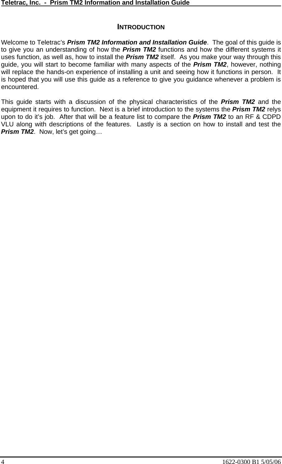 Teletrac, Inc.  -  Prism TM2 Information and Installation Guide   INTRODUCTION  Welcome to Teletrac’s Prism TM2 Information and Installation Guide.  The goal of this guide is to give you an understanding of how the Prism TM2 functions and how the different systems it uses function, as well as, how to install the Prism TM2 itself.  As you make your way through this guide, you will start to become familiar with many aspects of the Prism TM2, however, nothing will replace the hands-on experience of installing a unit and seeing how it functions in person.  It is hoped that you will use this guide as a reference to give you guidance whenever a problem is encountered.   This guide starts with a discussion of the physical characteristics of the Prism TM2 and the equipment it requires to function.  Next is a brief introduction to the systems the Prism TM2 relys upon to do it’s job.  After that will be a feature list to compare the Prism TM2 to an RF &amp; CDPD VLU along with descriptions of the features.  Lastly is a section on how to install and test the Prism TM2.  Now, let’s get going…   4  1622-0300 B1 5/05/06 