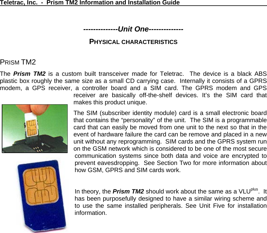 Teletrac, Inc.  -  Prism TM2 Information and Installation Guide   --------------Unit One-------------- PHYSICAL CHARACTERISTICS  PRISM TM2  The  Prism TM2 is a custom built transceiver made for Teletrac.  The device is a black ABS plastic box roughly the same size as a small CD carrying case.  Internally it consists of a GPRS modem, a GPS receiver, a controller board and a SIM card. The GPRS modem and GPS receiver are basically off-the-shelf devices. It’s the SIM card that makes this product unique.   The SIM (subscriber identity module) card is a small electronic board that contains the “personality” of the unit.  The SIM is a programmable card that can easily be moved from one unit to the next so that in the event of hardware failure the card can be remove and placed in a new unit without any reprogramming.  SIM cards and the GPRS system run on the GSM network which is considered to be one of the most secure communication systems since both data and voice are encrypted to prevent eavesdropping.  See Section Two for more information about how GSM, GPRS and SIM cards work.       In theory, the Prism TM2 should work about the same as a VLUplus.  It has been purposefully designed to have a similar wiring scheme and to use the same installed peripherals. See Unit Five for installation information.  