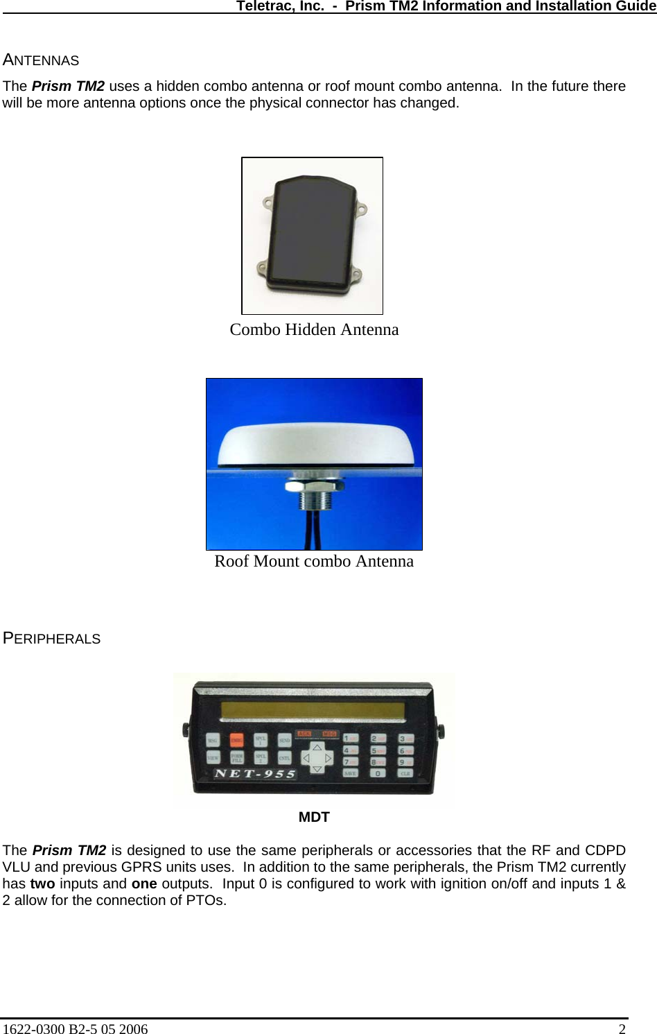   Teletrac, Inc.  -  Prism TM2 Information and Installation Guide ANTENNAS  The Prism TM2 uses a hidden combo antenna or roof mount combo antenna.  In the future there will be more antenna options once the physical connector has changed.             Combo Hidden Antenna  Roof Mount combo Antenna   PERIPHERALS    MDT  The Prism TM2 is designed to use the same peripherals or accessories that the RF and CDPD VLU and previous GPRS units uses.  In addition to the same peripherals, the Prism TM2 currently has two inputs and one outputs.  Input 0 is configured to work with ignition on/off and inputs 1 &amp; 2 allow for the connection of PTOs.    1622-0300 B2-5 05 2006    2 