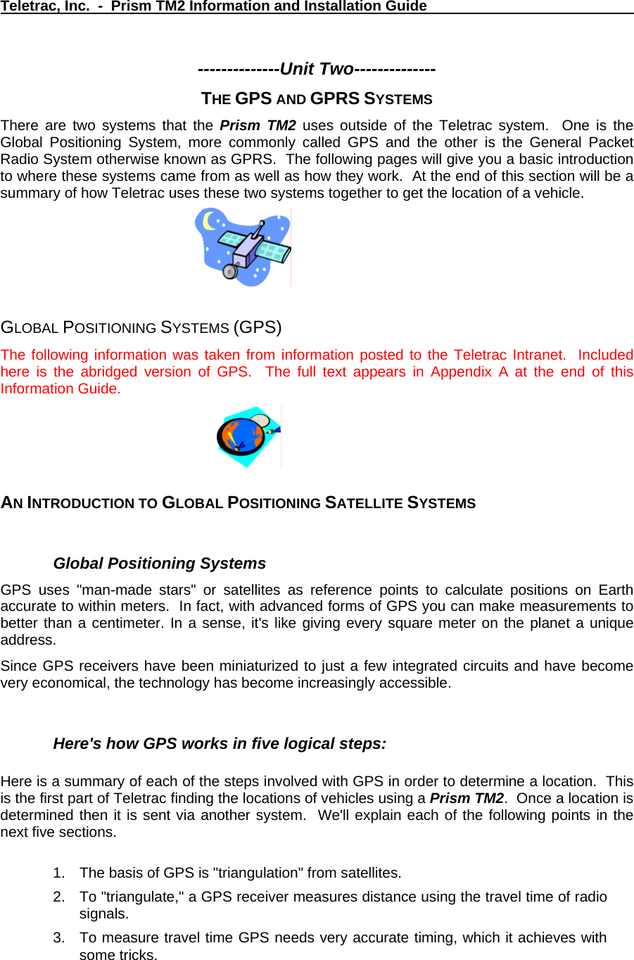 Teletrac, Inc.  -  Prism TM2 Information and Installation Guide   --------------Unit Two-------------- THE GPS AND GPRS SYSTEMS There are two systems that the Prism TM2 uses outside of the Teletrac system.  One is the Global Positioning System, more commonly called GPS and the other is the General Packet Radio System otherwise known as GPRS.  The following pages will give you a basic introduction to where these systems came from as well as how they work.  At the end of this section will be a summary of how Teletrac uses these two systems together to get the location of a vehicle.      GLOBAL POSITIONING SYSTEMS (GPS)  The following information was taken from information posted to the Teletrac Intranet.  Included here is the abridged version of GPS.  The full text appears in Appendix A at the end of this Information Guide.  AN INTRODUCTION TO GLOBAL POSITIONING SATELLITE SYSTEMS  Global Positioning Systems  GPS uses &quot;man-made stars&quot; or satellites as reference points to calculate positions on Earth accurate to within meters.  In fact, with advanced forms of GPS you can make measurements to better than a centimeter. In a sense, it&apos;s like giving every square meter on the planet a unique address.   Since GPS receivers have been miniaturized to just a few integrated circuits and have become very economical, the technology has become increasingly accessible.   Here&apos;s how GPS works in five logical steps:   Here is a summary of each of the steps involved with GPS in order to determine a location.  This is the first part of Teletrac finding the locations of vehicles using a Prism TM2.  Once a location is determined then it is sent via another system.  We&apos;ll explain each of the following points in the next five sections.   1.  The basis of GPS is &quot;triangulation&quot; from satellites.  2.  To &quot;triangulate,&quot; a GPS receiver measures distance using the travel time of radio signals.  3.  To measure travel time GPS needs very accurate timing, which it achieves with some tricks.  