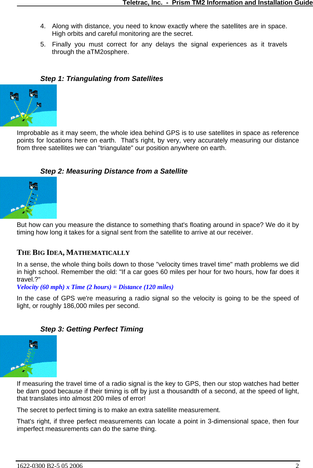   Teletrac, Inc.  -  Prism TM2 Information and Installation Guide 4.  Along with distance, you need to know exactly where the satellites are in space. High orbits and careful monitoring are the secret.  5.  Finally you must correct for any delays the signal experiences as it travels through the aTM2osphere.   Step 1: Triangulating from Satellites Improbable as it may seem, the whole idea behind GPS is to use satellites in space as reference points for locations here on earth.  That&apos;s right, by very, very accurately measuring our distance from three satellites we can &quot;triangulate&quot; our position anywhere on earth.   Step 2: Measuring Distance from a Satellite But how can you measure the distance to something that&apos;s floating around in space? We do it by timing h arrive at our receiver.   a s se the  le thing boils down to those &quot;velocity times travel time&quot; math problems we did es 60 miles per hour for two hours, how far does it f GPS we&apos;re measuring a radio signal so the velocity is going to be the speed of ng the travel time of a radio signal is the key to GPS, then our stop watches had better  because if their timing is off by just a thousandth of a second, at the speed of light, n locate a point in 3-dimensional space, then four  ow long it takes for a signal sent from the satellite to  THE BIG IDEA, MATHEMATICALLY  In en ,  whoin high school. Remember the old: &quot;If a car gotravel.?&quot;  Velocity (60 mph) x Time (2 hours) = Distance (120 miles)  In the case olight, or roughly 186,000 miles per second.   Step 3: Getting Perfect Timing If measuribe darn goodthat translates into almost 200 miles of error!  The secret to perfect timing is to make an extra satellite measurement.  That&apos;s right, if three perfect measurements caimperfect measurements can do the same thing.  1622-0300 B2-5 05 2006    2 