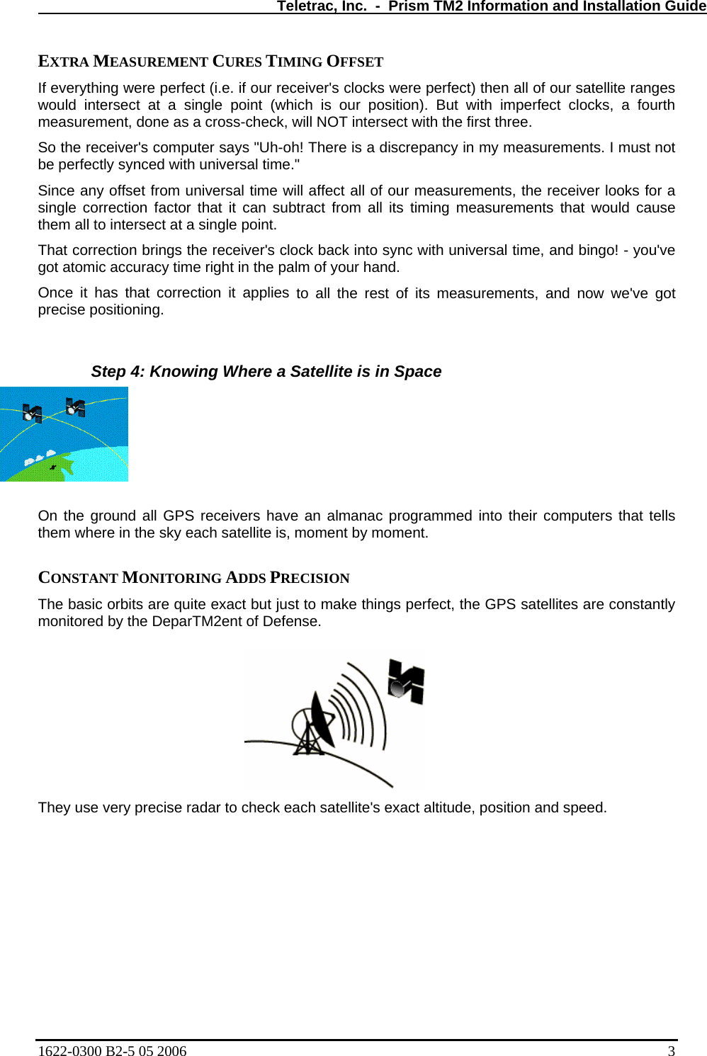   Teletrac, Inc.  -  Prism TM2 Information and Installation Guide EXTRA MEASUREMENT CURES TIMING OFFSET  If everything were perfect (i.e. if our receiver&apos;s clocks were perfect) then all of our satellite ranges uld intersect at a sing ur position). But with imperfect clocks, a fourth ct with the first three.  ceiver looks for a  to all the rest of its measurements, and now we&apos;ve got wing Where a Satellite is in Space  all GPS receivers have an almanac programmed into their computers that tells  the sky each satellite is, moment by moment.  tes are constantly onitored by the DeparTM2ent of Defense.  They use very precise radar to ch s exact altitude, position and speed.  wo le point (which is omeasurement, done as a cross-check, will NOT interseSo the receiver&apos;s computer says &quot;Uh-oh! There is a discrepancy in my measurements. I must not be perfectly synced with universal time.&quot;  Since any offset from universal time will affect all of our measurements, the resingle correction factor that it can subtract from all its timing measurements that would cause them all to intersect at a single point.  That correction brings the receiver&apos;s clock back into sync with universal time, and bingo! - you&apos;ve got atomic accuracy time right in the palm of your hand. Once it has that correction it appliesprecise positioning.   Step 4: Kno On the groundthem where in CONSTANT MONITORING ADDS PRECISION  The basic orbits are quite exact but just to make things perfect, the GPS satellim eck each satellite&apos;1622-0300 B2-5 05 2006    3 