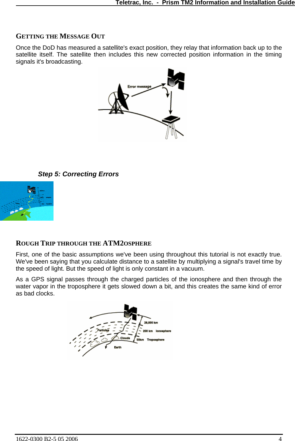   Teletrac, Inc.  -  Prism TM2 Information and Installation Guide  GETTING THE MESSAGE OUT  Once the DoD has measured a satellite&apos;s exact position, they relay that information back up to the satellite itself. The satellite then includes this new corrected position information in the timing signals it&apos;s broadcasting.     Step 5: Correcting Errors   ROUGH TRIP THROUGH THE ATM2OSPHERE  First, one of the basic assumptions we&apos;ve been using throughout this tutorial is not exactly true. We&apos;ve been saying that you calculate distance to a satellite by multiplying a signal&apos;s travel time by the speed of light. But the speed of light is only constant in a vacuum.  As a GPS signal passes through the charged particles of the ionosphere and then through the water vapor in the troposphere it gets slowed down a bit, and this creates the same kind of error as bad clocks.  1622-0300 B2-5 05 2006    4 