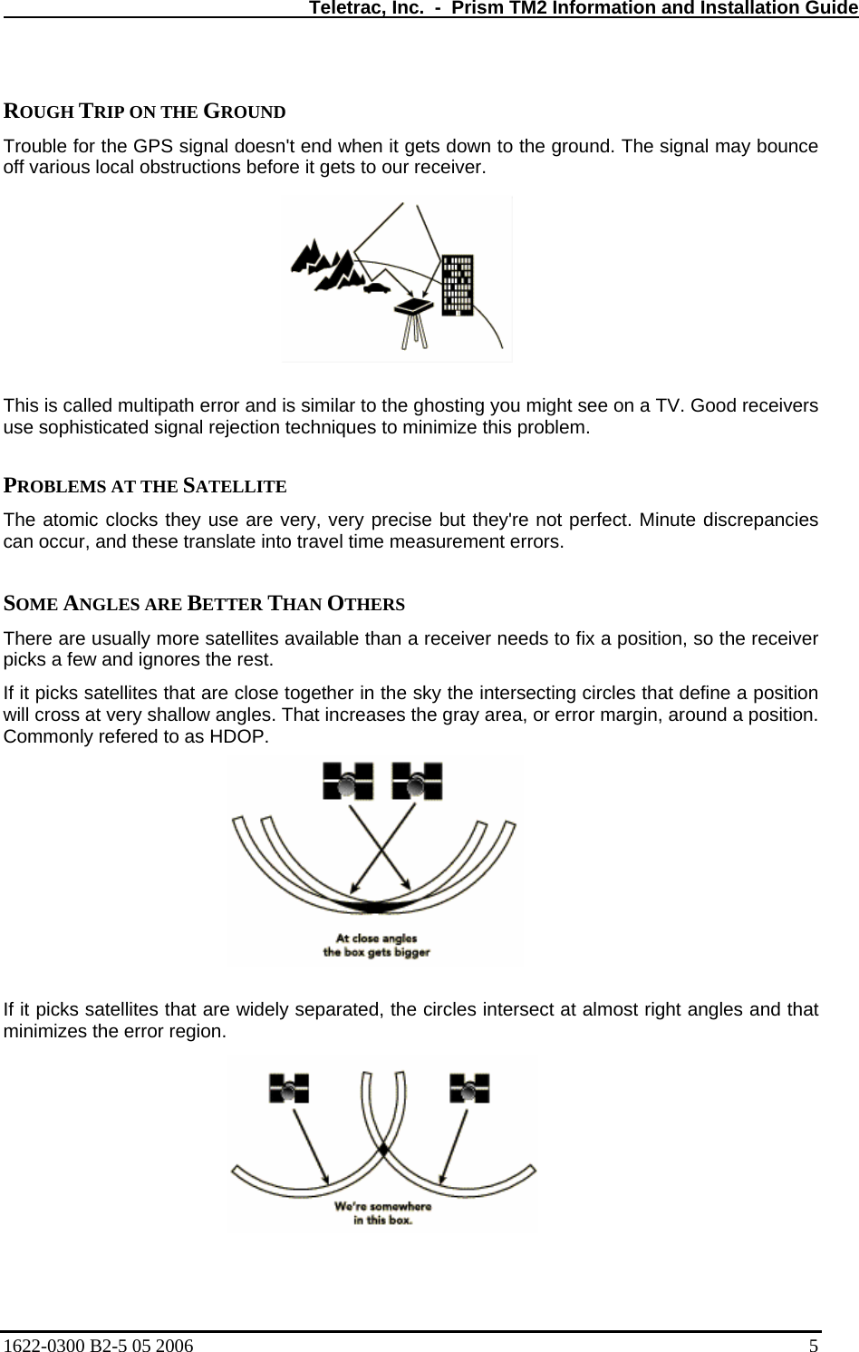   Teletrac, Inc.  -  Prism TM2 Information and Installation Guide  ROUGH TRIP ON THE GROUND  Trouble for the GPS signal doesn&apos;t end when it gets down to the ground. The signal may bounce off various local obstructions before it gets to our receiver.   This is called multipath error and is similar to the ghosting you might see on a TV. Good receivers use sophisticated signal rejection techniques to minimize this problem.   PROBLEMS AT THE SATELLITE  The atomic clocks they use are very, very precise but they&apos;re not perfect. Minute discrepancies can occur, and these translate into travel time measurement errors.   SOME ANGLES ARE BETTER THAN OTHERS  There are usually more satellites available than a receiver needs to fix a position, so the receiver picks a few and ignores the rest.  If it picks satellites that are close together in the sky the intersecting circles that define a position will cross at very shallow angles. That increases the gray area, or error margin, around a position. Commonly refered to as HDOP.  If it picks satellites that are widely separated, the circles intersect at almost right angles and that minimizes the error region.    1622-0300 B2-5 05 2006    5 