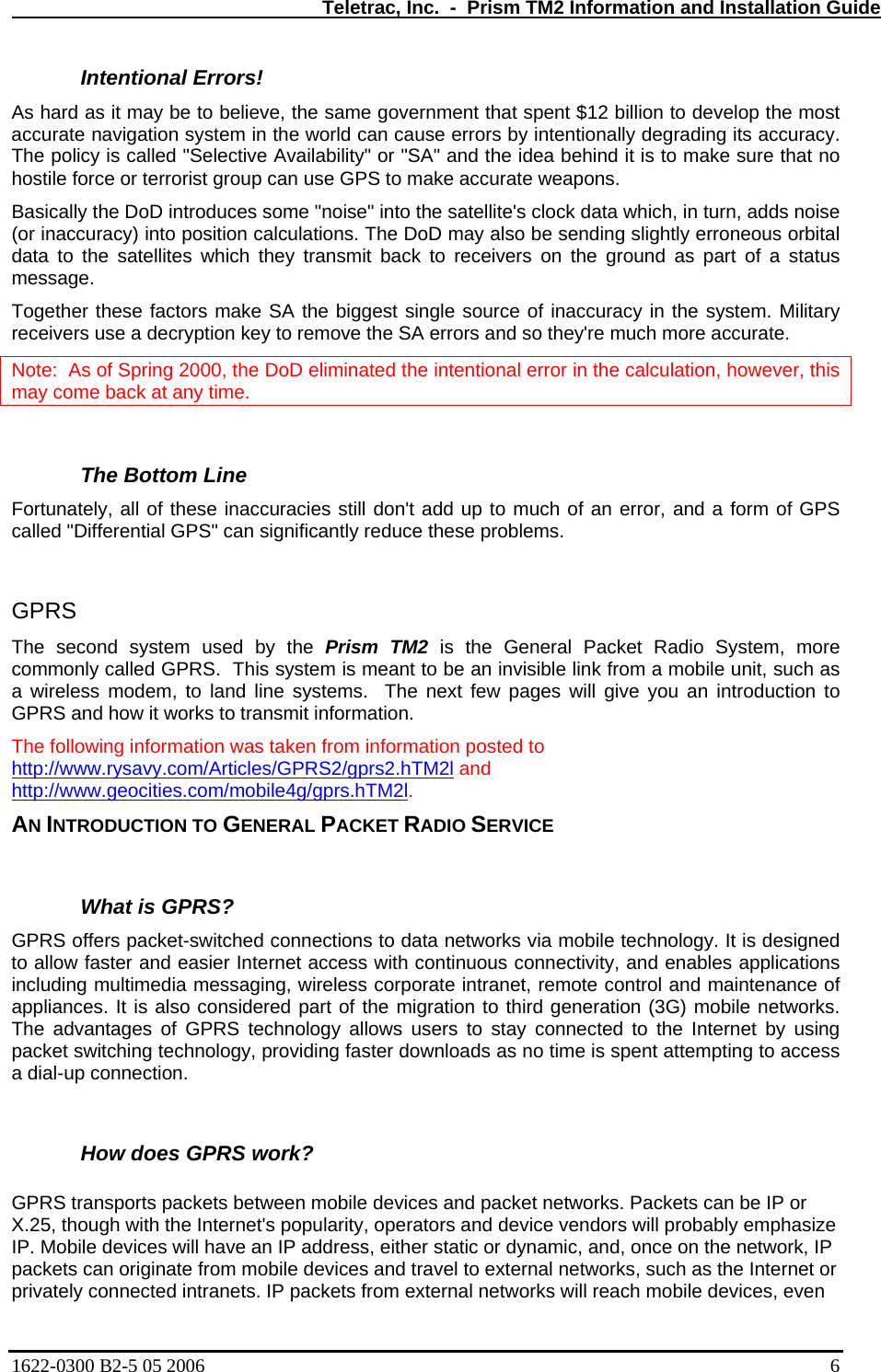   Teletrac, Inc.  -  Prism TM2 Information and Installation Guide Intentional Errors!  As hard , the same government that spent $12 billion to develop the most accurate he world can cause errors by intentionally degrading its accuracy. htly erroneous orbital e a decryption key to remove the SA errors and so they&apos;re much more accurate.   as it may be to believe navigation system in tThe policy is called &quot;Selective Availability&quot; or &quot;SA&quot; and the idea behind it is to make sure that no hostile force or terrorist group can use GPS to make accurate weapons.  Basically the DoD introduces some &quot;noise&quot; into the satellite&apos;s clock data which, in turn, adds noise (or inaccuracy) into position calculations. The DoD may also be sending sligdata to the satellites which they transmit back to receivers on the ground as part of a status message.  Together these factors make SA the biggest single source of inaccuracy in the system. Military receivers usNote:  As of Spring 2000, the DoD eliminated the intentional error in the calculation, however, this may come back at any time.  The Bottom Line  Fortuna uracies still don&apos;t add up to much of an error, and a form of GPS called &quot;Differential GPS&quot; can significantly reduce these problems.  PRS  nd system used by the Prism TM2 is the General Packet Radio System, more  called GPRS.  This system is meant to be an invisible link from a mobile unit, such as M2ltely, all of these inacc  GThe secocommonlya wireless modem, to land line systems.  The next few pages will give you an introduction to GPRS and how it works to transmit information. The following information was taken from information posted to  http://www.rysavy.com/Articles/GPRS2/gprs2.hT  and http://www.geocities.com/mobile4g/gprs.hTM2l.    AN INTRODUCTION TO GENERAL PACKET RADIO SERVICE What is GPRS?  GPRS o d connections to data networks via mobile technology. It is designed to allow ternet access with continuous connectivity, and enables applications How does GPRS work?  GPRS t bile devices and packet networks. Packets can be IP or X.25, though with the Internet&apos;s popularity, operators and device vendors will probably emphasize P  ffers packet-switche faster and easier Inincluding multimedia messaging, wireless corporate intranet, remote control and maintenance of appliances. It is also considered part of the migration to third generation (3G) mobile networks. The advantages of GPRS technology allows users to stay connected to the Internet by using packet switching technology, providing faster downloads as no time is spent attempting to access a dial-up connection.   ransports packets between moIP. Mobile devices will have an IP address, either static or dynamic, and, once on the network, Ipackets can originate from mobile devices and travel to external networks, such as the Internet or privately connected intranets. IP packets from external networks will reach mobile devices, even 1622-0300 B2-5 05 2006    6 