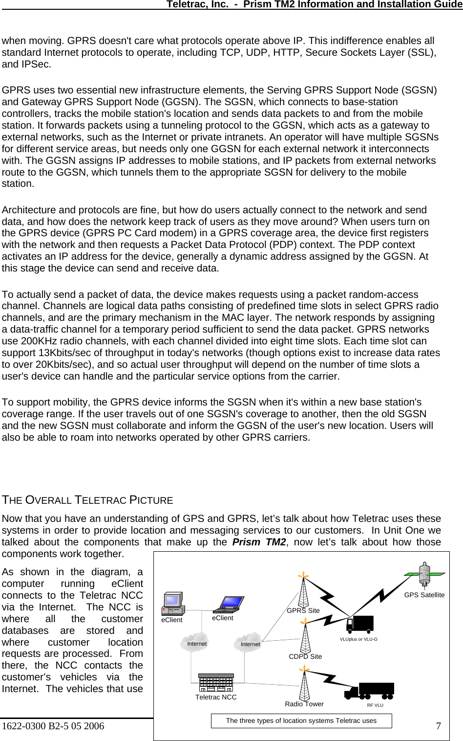   Teletrac, Inc.  -  Prism TM2 Information and Installation Guide when moving. GPRS doesn&apos;t care what protocols operate above IP. This indifference enables all standard Internet protocols to operate, including TCP, UDP, HTTP, Secure Sockets Layer (SSL), and IPSec.  GPRS uses two essential new infrastructure elements, the Serving GPRS Support Node (SGSN) and Gateway GPRS Support Node (GGSN). The SGSN, which connects to base-station ay to s o users actually connect to the network and send data, and how does the network keep track of users as they move around? When users turn on s requests using a packet random-access channel. Channels are logical data paths consisting of predefined time slots in select GPRS radio s w base station&apos;s coverage range. If the user travels out of one SGSN&apos;s coverage to another, then the old SGSN ill  HE OVERALL TELETRAC PICTURE  GPS and GPRS, let’s talk about how Teletrac uses these d messaging services to our customers.  In Unit One we ent controllers, tracks the mobile station&apos;s location and sends data packets to and from the mobile station. It forwards packets using a tunneling protocol to the GGSN, which acts as a gatewexternal networks, such as the Internet or private intranets. An operator will have multiple SGSNfor different service areas, but needs only one GGSN for each external network it interconnects with. The GGSN assigns IP addresses to mobile stations, and IP packets from external networks route to the GGSN, which tunnels them to the appropriate SGSN for delivery to the mobile station.  Architecture and protocols are fine, but how dthe GPRS device (GPRS PC Card modem) in a GPRS coverage area, the device first registers with the network and then requests a Packet Data Protocol (PDP) context. The PDP context activates an IP address for the device, generally a dynamic address assigned by the GGSN. At this stage the device can send and receive data.  To actually send a packet of data, the device makechannels, and are the primary mechanism in the MAC layer. The network responds by assigning a data-traffic channel for a temporary period sufficient to send the data packet. GPRS networks use 200KHz radio channels, with each channel divided into eight time slots. Each time slot can support 13Kbits/sec of throughput in today&apos;s networks (though options exist to increase data rateto over 20Kbits/sec), and so actual user throughput will depend on the number of time slots a user&apos;s device can handle and the particular service options from the carrier.  To support mobility, the GPRS device informs the SGSN when it&apos;s within a neand the new SGSN must collaborate and inform the GGSN of the user&apos;s new location. Users walso be able to roam into networks operated by other GPRS carriers.   TNow that you have an understanding of systems in order to provide location antalked about the components that make up the Prism TM2, now let’s talk about how those components work together. As shown in the diagram, a computer running eCliconnects to the Teletrac NCC via the Internet.  The NCC is where all the customer databases are stored and where customer location requests are processed.  From there, the NCC contacts the customer’s vehicles via the Internet.  The vehicles that use GPS SatelliteGPRS SiteeClienteClientCDPD SiteRadio TowerTeletrac NCCInternet Internet1622-0300 B2-5 05 2006    7 The three types of location systems Teletrac usesVLUplus or VLU-GRF VLU