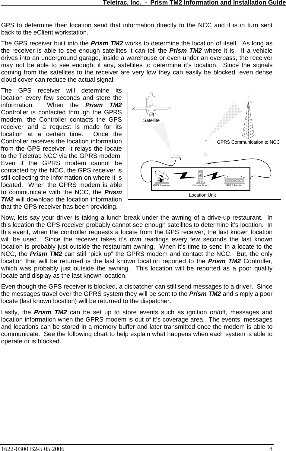   Teletrac, Inc.  -  Prism TM2 Information and Installation Guide GPS to determine their location send that information directly to the NCC and it is in turn sent back to the eClient workstation.   The GPS receiver built into the Prism TM2 works to determine the location of itself.  As long as the receiver is able to see enough satellites it can tell the Prism TM2 where it is.  If a vehicle drives into an underground garage, inside a warehouse or even under an overpass, the receiver may not be able to see enough, if any, satellites to determine it’s location.  Since the signals coming from the satellites to the receiver are very low they can easily be blocked, even dense cloud cover can reduce the actual signal.   The GPS receiver will determine its location every few seconds and store the information.  When the Prism TM2 Controller is contacted through the GPRS modem, the Controller contacts the GPS receiver and a request is made for its location at a certain time.  Once the Controller receives the location information from the GPS receiver, it relays the locate to the Teletrac NCC via the GPRS modem.  Even if the GPRS modem cannot be contacted by the NCC, the GPS receiver is still collecting the information on where it is located.  When the GPRS modem is able to communicate with the NCC, the Prism TM2 will download the location information that the GPS receiver has been providing. GPRS Communication to NCCSatelliteGPRS ModemControl BoardGPS ReceiverLocation UnitNow, lets say your driver is taking a lunch break under the awning of a drive-up restaurant.  In this location the GPS receiver probably cannot see enough satellites to determine it’s location.  In this event, when the controller requests a locate from the GPS receiver, the last known location will be used.  Since the receiver takes it’s own readings every few seconds the last known location is probably just outside the restaurant awning.  When it’s time to send in a locate to the NCC, the Prism TM2 can still “pick up” the GPRS modem and contact the NCC.  But, the only location that will be returned is the last known location reported to the Prism TM2 Controller, which was probably just outside the awning.  This location will be reported as a poor quality locate and display as the last known location.   Even though the GPS receiver is blocked, a dispatcher can still send messages to a driver.  Since the messages travel over the GPRS system they will be sent to the Prism TM2 and simply a poor locate (last known location) will be returned to the dispatcher. Lastly, the Prism TM2 can be set up to store events such as ignition on/off, messages and location information when the GPRS modem is out of it’s coverage area.  The events, messages and locations can be stored in a memory buffer and later transmitted once the modem is able to communicate.  See the following chart to help explain what happens when each system is able to operate or is blocked.  1622-0300 B2-5 05 2006    8 