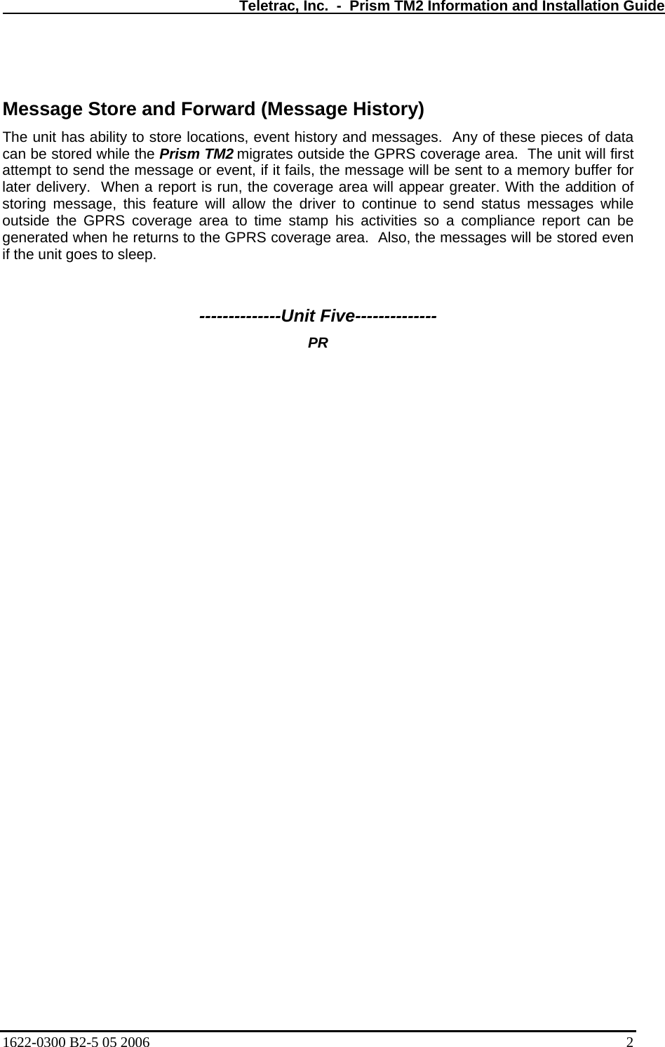   Teletrac, Inc.  -  Prism TM2 Information and Installation Guide   Message Store and Forward (Message History) The unit has ability to store locations, event history and messages.  Any of these pieces of data can be stored while the Prism TM2 migrates outside the GPRS coverage area.  The unit will first attempt to send the message or event, if it fails, the message will be sent to a memory buffer for later delivery.  When a report is run, the coverage area will appear greater. With the addition of storing message, this feature will allow the driver to continue to send status messages while outside the GPRS coverage area to time stamp his activities so a compliance report can be generated when he returns to the GPRS coverage area.  Also, the messages will be stored even if the unit goes to sleep.   --------------Unit Five-------------- PR     1622-0300 B2-5 05 2006    2 