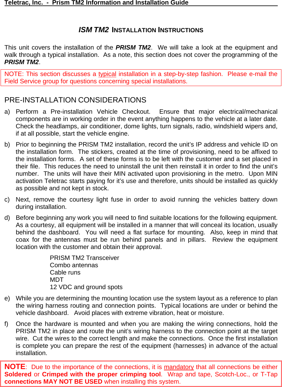 Teletrac, Inc.  -  Prism TM2 Information and Installation Guide   ISM TM2  INSTALLATION INSTRUCTIONS  This unit covers the installation of the PRISM TM2.  We will take a look at the equipment and walk through a typical installation.  As a note, this section does not cover the programming of the PRISM TM2.   NOTE: This section discusses a typical installation in a step-by-step fashion.  Please e-mail the Field Service group for questions concerning special installations.  PRE-INSTALLATION CONSIDERATIONS a)  Perform a Pre-installation Vehicle Checkout.  Ensure that major electrical/mechanical components are in working order in the event anything happens to the vehicle at a later date.  Check the headlamps, air conditioner, dome lights, turn signals, radio, windshield wipers and, if at all possible, start the vehicle engine. b)  Prior to beginning the PRISM TM2 installation, record the unit’s IP address and vehicle ID on the installation form.  The stickers, created at the time of provisioning, need to be affixed to the installation forms.  A set of these forms is to be left with the customer and a set placed in their file.  This reduces the need to uninstall the unit then reinstall it in order to find the unit’s number.  The units will have their MIN activated upon provisioning in the metro.  Upon MIN activation Teletrac starts paying for it’s use and therefore, units should be installed as quickly as possible and not kept in stock. c)  Next, remove the courtesy light fuse in order to avoid running the vehicles battery down during installation. d)  Before beginning any work you will need to find suitable locations for the following equipment.  As a courtesy, all equipment will be installed in a manner that will conceal its location, usually behind the dashboard.  You will need a flat surface for mounting.  Also, keep in mind that coax for the antennas must be run behind panels and in pillars.  Review the equipment location with the customer and obtain their approval. PRISM TM2 Transceiver Combo antennas Cable runs MDT 12 VDC and ground spots e)  While you are determining the mounting location use the system layout as a reference to plan the wiring harness routing and connection points.  Typical locations are under or behind the vehicle dashboard.   Avoid places with extreme vibration, heat or moisture.   f)  Once the hardware is mounted and when you are making the wiring connections, hold the PRISM TM2 in place and route the unit’s wiring harness to the connection point at the target wire.  Cut the wires to the correct length and make the connections.  Once the first installation is complete you can prepare the rest of the equipment (harnesses) in advance of the actual installation. NOTE:  Due to the importance of the connections, it is mandatory that all connections be either Soldered or Crimped with the proper crimping tool.  Wrap and tape, Scotch-Loc., or T-Tap connections MAY NOT BE USED when installing this system. 