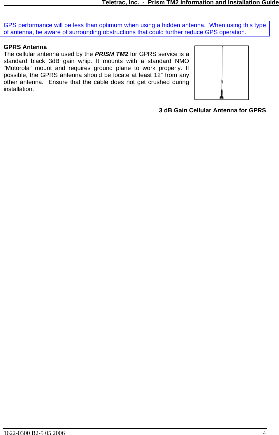   Teletrac, Inc.  -  Prism TM2 Information and Installation Guide GPS performance will be less than optimum when using a hidden antenna.  When using this type of antenna, be aware of surrounding obstructions that could further reduce GPS operation.  GPRS Antenna  na used by the PRISM TM2 for GPRS service is a 3 dB Gain Cellular Antenna for GPRS   The cellular antenstandard black 3dB gain whip. It mounts with a standard NMO &quot;Motorola&quot; mount and requires ground plane to work properly. If possible, the GPRS antenna should be locate at least 12” from any other antenna.  Ensure that the cable does not get crushed during installation.  1622-0300 B2-5 05 2006    4 