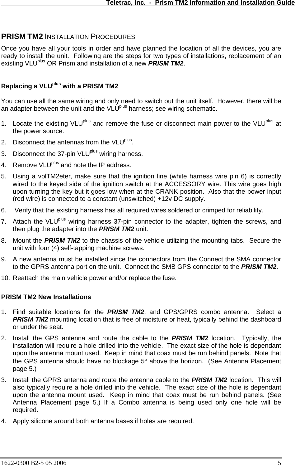   Teletrac, Inc.  -  Prism TM2 Information and Installation Guide  PRISM TM2 INSTALLATION PROCEDURES Once you have all your tools in order and have planned the location of all the devices, you are ready to install the unit.  Following are the steps for two types of installations, replacement of an existing VLUplus OR Prism and installation of a new PRISM TM2.    Replacing a VLUplus with a PRISM TM2   You can use all the same wiring and only need to switch out the unit itself.  However, there will be an adapter between the unit and the VLUplus harness; see wiring schematic.    1.  Locate the existing VLUplus and remove the fuse or disconnect main power to the VLUplus at the power source. 2.  Disconnect the antennas from the VLUplus. 3.  Disconnect the 37-pin VLUplus wiring harness.  4. Remove VLUplus and note the IP address. 5.  Using a volTM2eter, make sure that the ignition line (white harness wire pin 6) is correctly wired to the keyed side of the ignition switch at the ACCESSORY wire. This wire goes high upon turning the key but it goes low when at the CRANK position.  Also that the power input (red wire) is connected to a constant (unswitched) +12v DC supply. 6.   Verify that the existing harness has all required wires soldered or crimped for reliability.  7.  Attach the VLUplus wiring harness 37-pin connector to the adapter, tighten the screws, and then plug the adapter into the PRISM TM2 unit.   8. Mount the PRISM TM2 to the chassis of the vehicle utilizing the mounting tabs.  Secure the unit with four (4) self-tapping machine screws.   9.  A new antenna must be installed since the connectors from the Connect the SMA connector to the GPRS antenna port on the unit.  Connect the SMB GPS connector to the PRISM TM2. 10. Reattach the main vehicle power and/or replace the fuse.  PRISM TM2 New Installations  1.  Find suitable locations for the PRISM TM2, and GPS/GPRS combo antenna.  Select a PRISM TM2 mounting location that is free of moisture or heat, typically behind the dashboard or under the seat. 2.  Install the GPS antenna and route the cable to the PRISM TM2 location.  Typically, the installation will require a hole drilled into the vehicle.  The exact size of the hole is dependant upon the antenna mount used.  Keep in mind that coax must be run behind panels.  Note that the GPS antenna should have no blockage 5° above the horizon.  (See Antenna Placement page 5.) 3.  Install the GPRS antenna and route the antenna cable to the PRISM TM2 location.  This will also typically require a hole drilled into the vehicle.  The exact size of the hole is dependant upon the antenna mount used.  Keep in mind that coax must be run behind panels. (See Antenna Placement page 5.) If a Combo antenna is being used only one hole will be required. 4.  Apply silicone around both antenna bases if holes are required. 1622-0300 B2-5 05 2006    5 