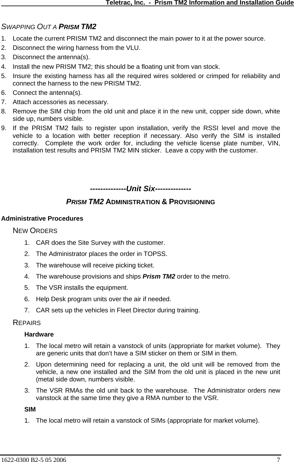   Teletrac, Inc.  -  Prism TM2 Information and Installation Guide SWAPPING OUT A PRISM TM2 1.  Locate the current PRISM TM2 and disconnect the main power to it at the power source. 2.  Disconnect the wiring harness from the VLU. 3.  Disconnect the antenna(s).  4.  Install the new PRISM TM2; this should be a floating unit from van stock. 5.  Insure the existing harness has all the required wires soldered or crimped for reliability and connect the harness to the new PRISM TM2. 6.  Connect the antenna(s). 7.  Attach accessories as necessary. 8.  Remove the SIM chip from the old unit and place it in the new unit, copper side down, white side up, numbers visible. 9.  If the PRISM TM2 fails to register upon installation, verify the RSSI level and move the vehicle to a location with better reception if necessary. Also verify the SIM is installed correctly.  Complete the work order for, including the vehicle license plate number, VIN, installation test results and PRISM TM2 MIN sticker.  Leave a copy with the customer.    --------------Unit Six-------------- PRISM TM2 ADMINISTRATION &amp; PROVISIONING  Administrative Procedures NEW ORDERS 1.  CAR does the Site Survey with the customer. 2.  The Administrator places the order in TOPSS. 3.  The warehouse will receive picking ticket. 4.  The warehouse provisions and ships Prism TM2 order to the metro. 5.  The VSR installs the equipment. 6.  Help Desk program units over the air if needed. 7.  CAR sets up the vehicles in Fleet Director during training. REPAIRS Hardware 1.  The local metro will retain a vanstock of units (appropriate for market volume).  They are generic units that don’t have a SIM sticker on them or SIM in them. 2.  Upon determining need for replacing a unit, the old unit will be removed from the vehicle, a new one installed and the SIM from the old unit is placed in the new unit (metal side down, numbers visible. 3.  The VSR RMAs the old unit back to the warehouse.  The Administrator orders new vanstock at the same time they give a RMA number to the VSR. SIM 1.  The local metro will retain a vanstock of SIMs (appropriate for market volume).   1622-0300 B2-5 05 2006    7 