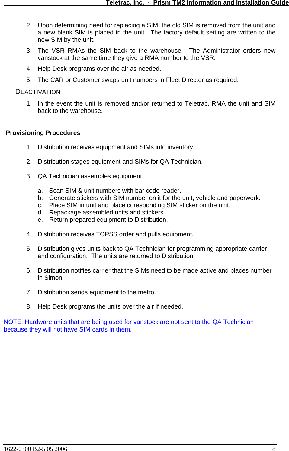   Teletrac, Inc.  -  Prism TM2 Information and Installation Guide 2.  Upon determining need for replacing a SIM, the old SIM is removed from the unit and a new blank SIM is placed in the unit.  The factory default setting are written to the new SIM by the unit. 3.  The VSR RMAs the SIM back to the warehouse.  The Administrator orders new vanstock at the same time they give a RMA number to the VSR. 4.  Help Desk programs over the air as needed. 5.  The CAR or Customer swaps unit numbers in Fleet Director as required. DEACTIVATION 1.  In the event the unit is removed and/or returned to Teletrac, RMA the unit and SIM back to the warehouse.   Provisioning Procedures  1.  Distribution receives equipment and SIMs into inventory.  2. Distribution stages equipment and SIMs for QA Technician.  3.  QA Technician assembles equipment:  a.  Scan SIM &amp; unit numbers with bar code reader. b.  Generate stickers with SIM number on it for the unit, vehicle and paperwork. c.  Place SIM in unit and place coresponding SIM sticker on the unit. d.  Repackage assembled units and stickers. e.  Return prepared equipment to Distribution.  4.  Distribution receives TOPSS order and pulls equipment.  5.  Distribution gives units back to QA Technician for programming appropriate carrier and configuration.  The units are returned to Distribution.  6.  Distribution notifies carrier that the SIMs need to be made active and places number in Simon.  7.  Distribution sends equipment to the metro.  8.  Help Desk programs the units over the air if needed.  NOTE: Hardware units that are being used for vanstock are not sent to the QA Technician because they will not have SIM cards in them. 1622-0300 B2-5 05 2006    8 