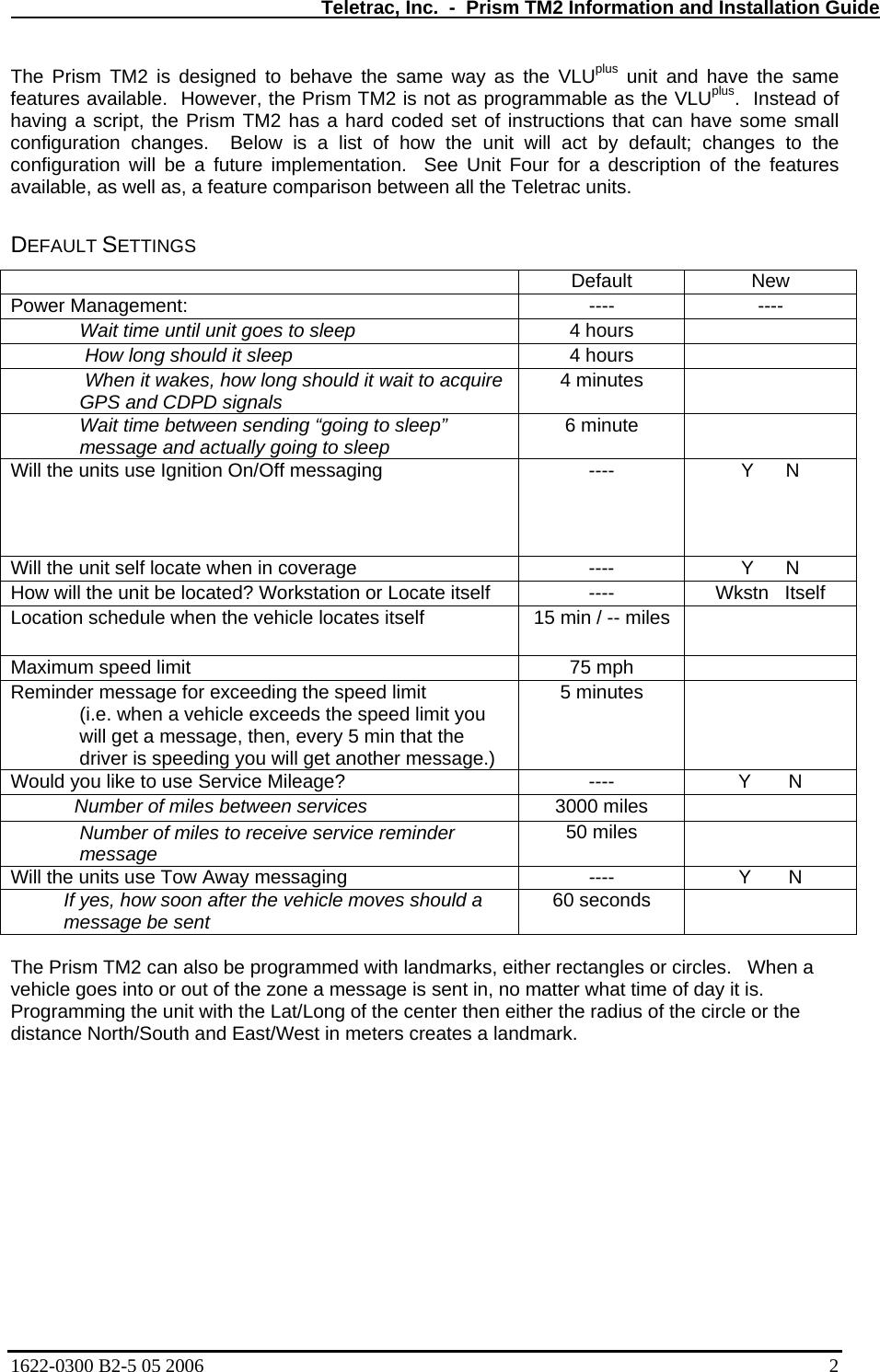   Teletrac, Inc.  -  Prism TM2 Information and Installation Guide The Prism TM2 is designed to behave the same way as the VLUplus unit and have the same features available.  However, the Prism TM2 is not as programmable as the VLUplus.  Instead of having a script, the Prism TM2 has a hard coded set of instructions that can have some small configuration changes.  Below is a list of how the unit will act by default; changes to the configuration will be a future implementation.  See Unit Four for a description of the features available, as well as, a feature comparison between all the Teletrac units.   DEFAULT SETTINGS  Default New Power Management:  ----  ---- Wait time until unit goes to sleep  4 hours    How long should it sleep  4 hours    When it wakes, how long should it wait to acquire GPS and CDPD signals  4 minutes   Wait time between sending “going to sleep” message and actually going to sleep  6 minute   Will the units use Ignition On/Off messaging  ----  Y      N Will the unit self locate when in coverage  ----  Y      N How will the unit be located? Workstation or Locate itself  ----  Wkstn   Itself Location schedule when the vehicle locates itself  15 min / -- miles   Maximum speed limit  75 mph   Reminder message for exceeding the speed limit (i.e. when a vehicle exceeds the speed limit you will get a message, then, every 5 min that the driver is speeding you will get another message.) 5 minutes   Would you like to use Service Mileage?  ----  Y       N             Number of miles between services 3000 miles   Number of miles to receive service reminder message  50 miles   Will the units use Tow Away messaging  ----  Y       N           If yes, how soon after the vehicle moves should a            message be sent 60 seconds    The Prism TM2 can also be programmed with landmarks, either rectangles or circles.   When a vehicle goes into or out of the zone a message is sent in, no matter what time of day it is.  Programming the unit with the Lat/Long of the center then either the radius of the circle or the distance North/South and East/West in meters creates a landmark.  1622-0300 B2-5 05 2006    2 