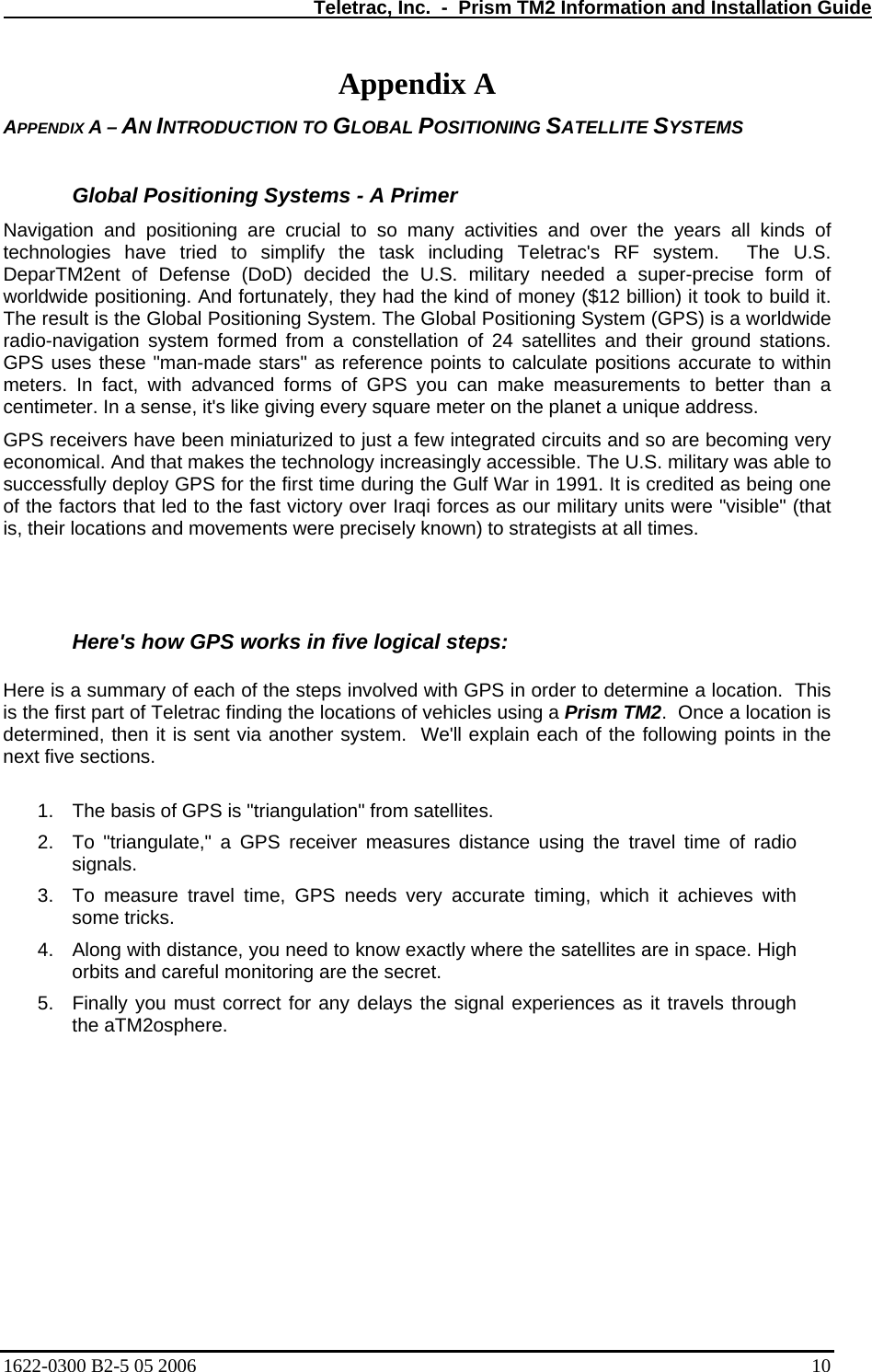   Teletrac, Inc.  -  Prism TM2 Information and Installation Guide Appendix A APPENDIX A – AN INTRODUCTION TO GLOBAL POSITIONING SATELLITE SYSTEMS  Global Positioning Systems - A Primer Navigation and positioning are crucial to so many activities and over the years all kinds of technologies have tried to simplify the task including Teletrac&apos;s RF system.  The U.S. DeparTM2ent of Defense (DoD) decided the U.S. military needed a super-precise form of worldwide positioning. And fortunately, they had the kind of money ($12 billion) it took to build it.  The result is the Global Positioning System. The Global Positioning System (GPS) is a worldwide radio-navigation system formed from a constellation of 24 satellites and their ground stations. GPS uses these &quot;man-made stars&quot; as reference points to calculate positions accurate to within meters. In fact, with advanced forms of GPS you can make measurements to better than a centimeter. In a sense, it&apos;s like giving every square meter on the planet a unique address.  GPS receivers have been miniaturized to just a few integrated circuits and so are becoming very economical. And that makes the technology increasingly accessible. The U.S. military was able to successfully deploy GPS for the first time during the Gulf War in 1991. It is credited as being one of the factors that led to the fast victory over Iraqi forces as our military units were &quot;visible&quot; (that is, their locations and movements were precisely known) to strategists at all times.    Here&apos;s how GPS works in five logical steps:   Here is a summary of each of the steps involved with GPS in order to determine a location.  This is the first part of Teletrac finding the locations of vehicles using a Prism TM2.  Once a location is determined, then it is sent via another system.  We&apos;ll explain each of the following points in the next five sections.   1.  The basis of GPS is &quot;triangulation&quot; from satellites.  2.  To &quot;triangulate,&quot; a GPS receiver measures distance using the travel time of radio signals.  3.  To measure travel time, GPS needs very accurate timing, which it achieves with some tricks.  4.  Along with distance, you need to know exactly where the satellites are in space. High orbits and careful monitoring are the secret.  5.  Finally you must correct for any delays the signal experiences as it travels through the aTM2osphere.  1622-0300 B2-5 05 2006    10 