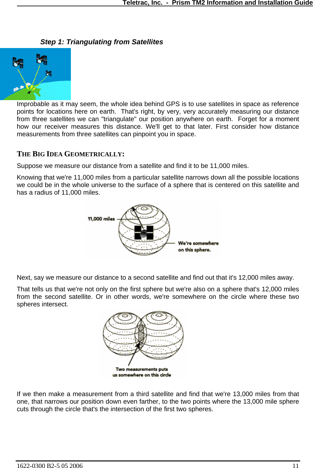   Teletrac, Inc.  -  Prism TM2 Information and Installation Guide  Step 1: Triangulating from Satellites Improbable as it may seem, the whole idea behind GPS is to use satellites in space as reference points for locations here on earth.  That&apos;s right, by very, very accurately measuring our distance from three satellites we can &quot;triangulate&quot; our position anywhere on earth.  Forget for a moment how our receiver measures this distance. We&apos;ll get to that later. First consider how distance measurements from three satellites can pinpoint you in space.   THE BIG IDEA GEOMETRICALLY:  Suppose we measure our distance from a satellite and find it to be 11,000 miles.  Knowing that we&apos;re 11,000 miles from a particular satellite narrows down all the possible locations we could be in the whole universe to the surface of a sphere that is centered on this satellite and has a radius of 11,000 miles.   Next, say we measure our distance to a second satellite and find out that it&apos;s 12,000 miles away.  That tells us that we&apos;re not only on the first sphere but we&apos;re also on a sphere that&apos;s 12,000 miles from the second satellite. Or in other words, we&apos;re somewhere on the circle where these two spheres intersect.   If we then make a measurement from a third satellite and find that we&apos;re 13,000 miles from that one, that narrows our position down even farther, to the two points where the 13,000 mile sphere cuts through the circle that&apos;s the intersection of the first two spheres.  1622-0300 B2-5 05 2006    11 