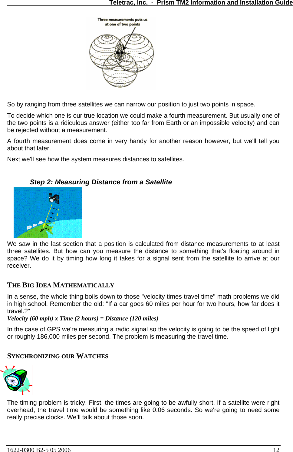   Teletrac, Inc.  -  Prism TM2 Information and Installation Guide  So by ranging from three satellites we can narrow our position to just two points in space.  To decide which one is our true location we could make a fourth measurement. But usually one of the two points is a ridiculous answer (either too far from Earth or an impossible velocity) and can be rejected without a measurement.  A fourth measurement does come in very handy for another reason however, but we&apos;ll tell you about that later.  Next we&apos;ll see how the system measures distances to satellites.   Step 2: Measuring Distance from a Satellite We saw in the last section that a position is calculated from distance measurements to at least three sa  something that&apos;s floating around in IDEA MATHEMATICALLY   a s se the w le thing boils down to those &quot;velocity times travel time&quot; math problems we did car goes 60 miles per hour for two hours, how far does it e of GPS we&apos;re measuring a radio signal so the velocity is going to be the speed of light asuring the travel time.  The timing problem is tricky. First, the times are going to be awfully short. If a satellite were right overhead, the travel time would be something like 0.06 seconds. So we&apos;re going to need some really precise clocks. We&apos;ll talk about those soon.  tellites. But how can you measure the distance tospace? We do it by timing how long it takes for a signal sent from the satellite to arrive at our receiver.   THE BIG In en ,  hoin high school. Remember the old: &quot;If a travel.?&quot;  Velocity (60 mph) x Time (2 hours) = Distance (120 miles)  In the casor roughly 186,000 miles per second. The problem is me SYNCHRONIZING OUR WATCHES  1622-0300 B2-5 05 2006    12 