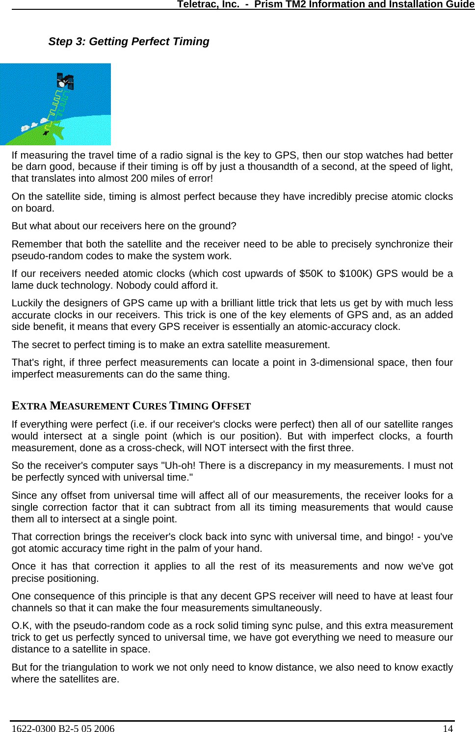   Teletrac, Inc.  -  Prism TM2 Information and Installation Guide Step 3: Getting Perfect Timing If meas is the key to GPS, then our stop watches had better se if their timing is off by just a thousandth of a second, at the speed of light, st 200 miles of error!  te side, timing is almost perfect because they have incredibly precise atomic clocks ceivers here on the ground?  satellite and the receiver need to be able to precisely synchronize their  ocks in our receivers. This trick is one of the key elements of GPS and, as an added entially an atomic-accuracy clock.  cate a point in 3-dimensional space, then four  fourth ee.  nce any offset from univ will affect all of  measurements, the receiver looks for a s timing measurements that would cause a rock solid timing sync pulse, and this extra measurement re.  uring the travel time of a radio signal be darn good, becauthat translates into almoOn the satellion board.  But what about our reRemember that both the pseudo-random codes to make the system work.  If our receivers needed atomic clocks (which cost upwards of $50K to $100K) GPS would be a lame duck technology. Nobody could afford it. Luckily the designers of GPS came up with a brilliant little trick that lets us get by with much less accurate clside benefit, it means that every GPS receiver is essThe secret to perfect timing is to make an extra satellite measurement.  That&apos;s right, if three perfect measurements can loimperfect measurements can do the same thing.   EXTRA MEASUREMENT CURES TIMING OFFSET  If everything were perfect (i.e. if our receiver&apos;s clocks were perfect) then all of our satellite ranges would intersect at a single point (which is our position). But with imperfect clocks, ameasurement, done as a cross-check, will NOT intersect with the first thrSo the receiver&apos;s computer says &quot;Uh-oh! There is a discrepancy in my measurements. I must not be perfectly synced with universal time.&quot;  Si ersal time  our single correction factor that it can subtract from all itthem all to intersect at a single point.  That correction brings the receiver&apos;s clock back into sync with universal time, and bingo! - you&apos;ve got atomic accuracy time right in the palm of your hand. Once it has that correction it applies to all the rest of its measurements and now we&apos;ve got precise positioning.  One consequence of this principle is that any decent GPS receiver will need to have at least four channels so that it can make the four measurements simultaneously.  O.K, with the pseudo-random code as trick to get us perfectly synced to universal time, we have got everything we need to measure our distance to a satellite in space.  But for the triangulation to work we not only need to know distance, we also need to know exactly where the satellites a1622-0300 B2-5 05 2006    14 
