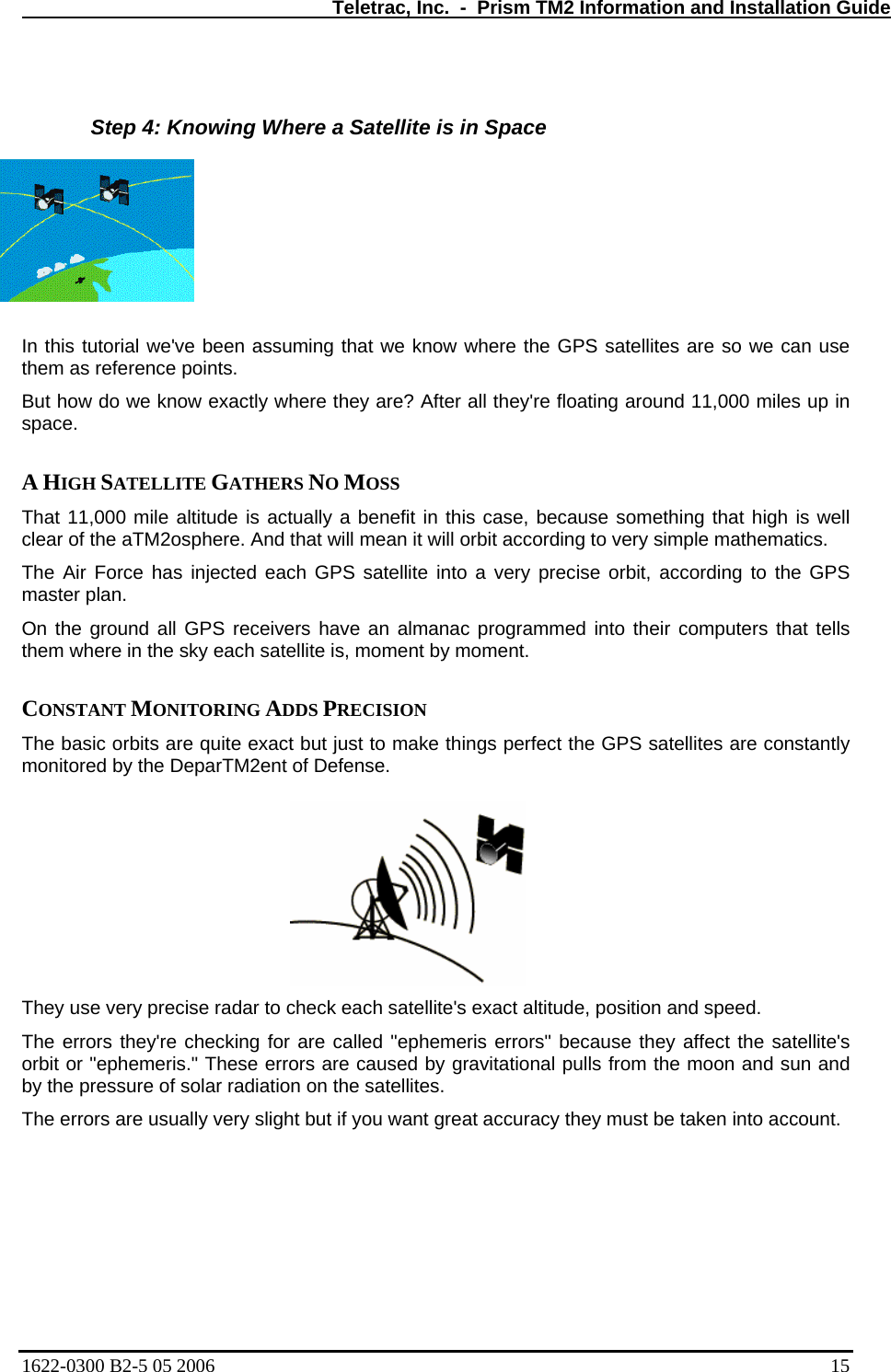   Teletrac, Inc.  -  Prism TM2 Information and Installation Guide  Step 4: Knowing Where a Satellite is in Space  assuming that we know where the GPS satellites are so we can use s.   exactly where they are? After all they&apos;re floating around 11,000 miles up in E GATHERS NO MOSS  1,000 mile altitude is actually a benefit in this case, because something that high is well  GPS satellite into a very precise orbit, according to the GPS round all GPS receivers have an almanac programmed into their computers that tells em where in the sky each satellite is, moment by moment.  They use very precise radar to ch s exact altitude, position and speed.  The errors they&apos;re checking for a rs&quot; because they affect the satellite&apos;s orbit or &quot;ephemeris.&quot; These erro lls from the moon and sun and by the pressure of solar The errors are usua cy they must be taken into account.  In this tutorial we&apos;ve been them as reference pointBut how do we knowspace.   A HIGH SATELLITThat 1clear of the aTM2osphere. And that will mean it will orbit according to very simple mathematics.  The Air Force has injected eachmaster plan.  On the gth CONSTANT MONITORING ADDS PRECISION  The basic orbits are quite exact but just to make things perfect the GPS satellites are constantly monitored by the DeparTM2ent of Defense.   eck each satellite&apos;re called &quot;ephemeris errors are caused by gravitational puradiation on the satellites.  lly very slight but if you want great accura1622-0300 B2-5 05 2006    15 