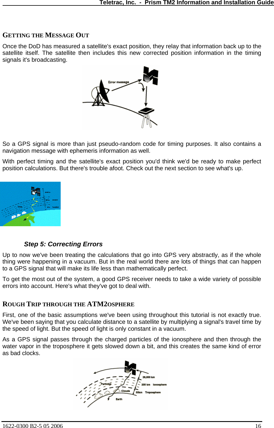   Teletrac, Inc.  -  Prism TM2 Information and Installation Guide  GETTING THE MESSAGE OUT  Once the DoD has measured a satellite&apos;s exact position, they relay that information back up to the satellite itself. The satellite then includes this new corrected position information in the timing signals it&apos;s broadcasting.   So a GPS signal is more than just pseudo-random code for timing purposes. It also contains a navigation message with ephemeris information as well.  With perfect timing and the satellite&apos;s exact position you&apos;d think we&apos;d be ready to make perfect position calculations. But there&apos;s trouble afoot. Check out the next section to see what&apos;s up.    Step 5: Correcting Errors Up to now we&apos;ve been treating the calculations that go into GPS very abstractly, as if the whole thing were happening in a vacuum. But in the real world there are lots of things that can happen to a GPS signal that will make its life less than mathematically perfect.  To get the most out of the system, a good GPS receiver needs to take a wide variety of possible errors into account. Here&apos;s what they&apos;ve got to deal with.   ROUGH TRIP THROUGH THE ATM2OSPHERE  First, one of the basic assumptions we&apos;ve been using throughout this tutorial is not exactly true. We&apos;ve been saying that you calculate distance to a satellite by multiplying a signal&apos;s travel time by the speed of light. But the speed of light is only constant in a vacuum.  As a GPS signal passes through the charged particles of the ionosphere and then through the water vapor in the troposphere it gets slowed down a bit, and this creates the same kind of error as bad clocks.  1622-0300 B2-5 05 2006    16 