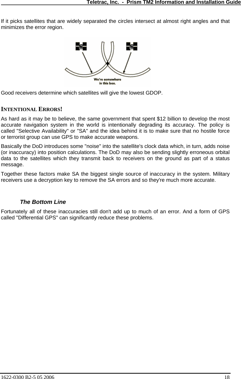   Teletrac, Inc.  -  Prism TM2 Information and Installation Guide If it picks satellites that are widely separated the circles intersect at almost right angles and that minimizes the error region.   Good receivers determine whic st GDOP.   INTENTIONAL ERRORS!  As hard as it may be to be nt $12 billion to develop the most accurate navigation system ng its accuracy. The policy is called &quot;Selective Availability&quot; or &quot; s to make sure that no hostile force or terrorist group can use GPS to makeasically the DoD introduces some &quot;noise&quot; into the satellite&apos;s clock data which, in turn, adds noise e biggest single source of inaccuracy in the system. Military move the SA errors and so they&apos;re much more accurate.  rror. And a form of GPS   h satellites will give the lowelieve, the same government that spe in the world is intentionally degradiSA&quot; and the idea behind it i accurate weapons.  B(or inaccuracy) into position calculations. The DoD may also be sending slightly erroneous orbital data to the satellites which they transmit back to receivers on the ground as part of a status e.  messagTogether these factors make SA threceivers use a decryption key to re The Bottom Line  Fortunately all of these inaccuracies still don&apos;t add up to much of an ecalled &quot;Differential GPS&quot; can significantly reduce these problems.     1622-0300 B2-5 05 2006    18 